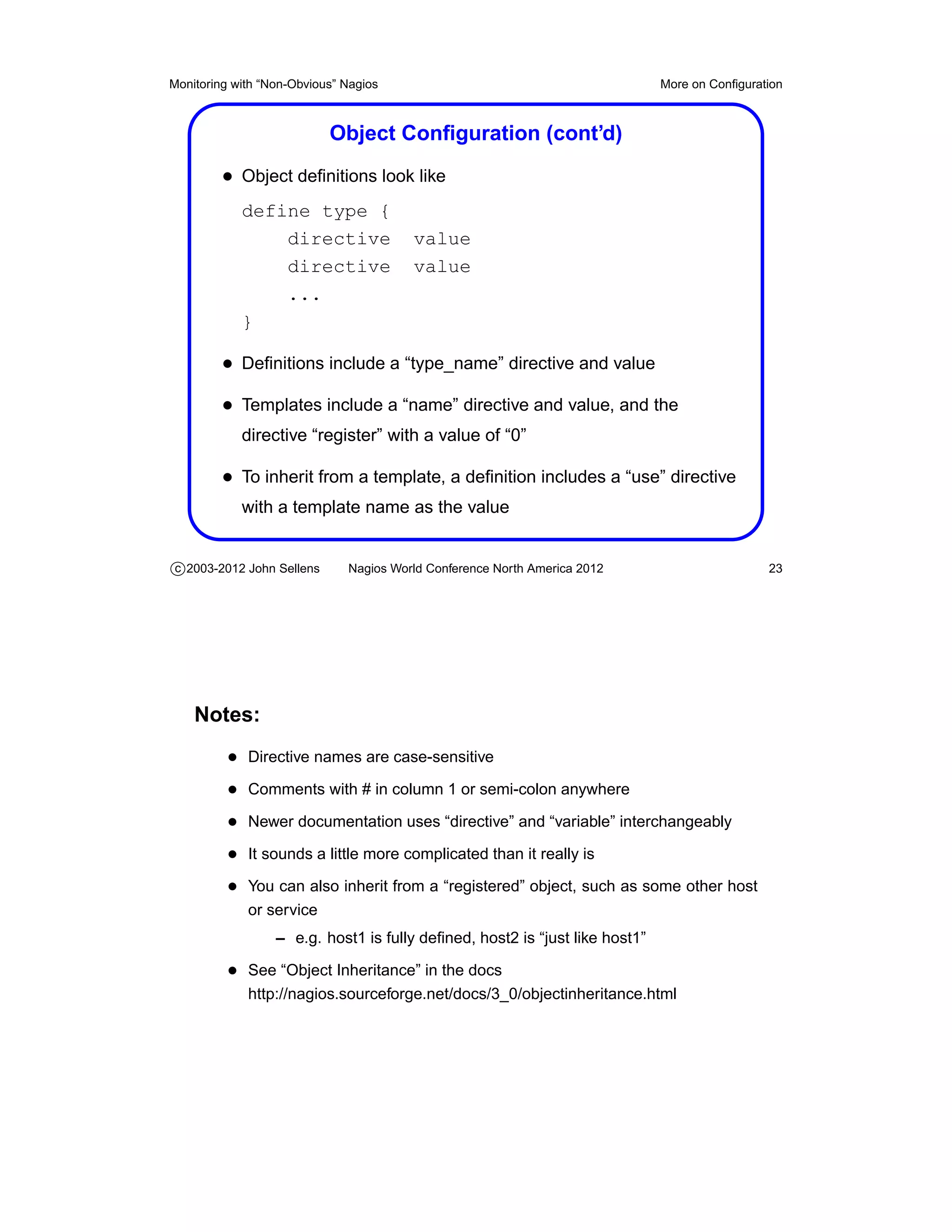 Monitoring with “Non-Obvious” Nagios                                         More on Conﬁguration



                           Object Conﬁguration (cont’d)
         • Object deﬁnitions look like
            define type {
                directive               value
                directive               value
                ...
            }

         • Deﬁnitions include a “type_name” directive and value
         • Templates include a “name” directive and value, and the
            directive “register” with a value of “0”

         • To inherit from a template, a deﬁnition includes a “use” directive
            with a template name as the value


c 2003-2012 John Sellens      Nagios World Conference North America 2012                      23




    Notes:
          • Directive names are case-sensitive
          • Comments with # in column 1 or semi-colon anywhere
          • Newer documentation uses “directive” and “variable” interchangeably
          • It sounds a little more complicated than it really is
          • You can also inherit from a “registered” object, such as some other host
             or service
                  – e.g. host1 is fully deﬁned, host2 is “just like host1”

          • See “Object Inheritance” in the docs
             http://nagios.sourceforge.net/docs/3_0/objectinheritance.html
 