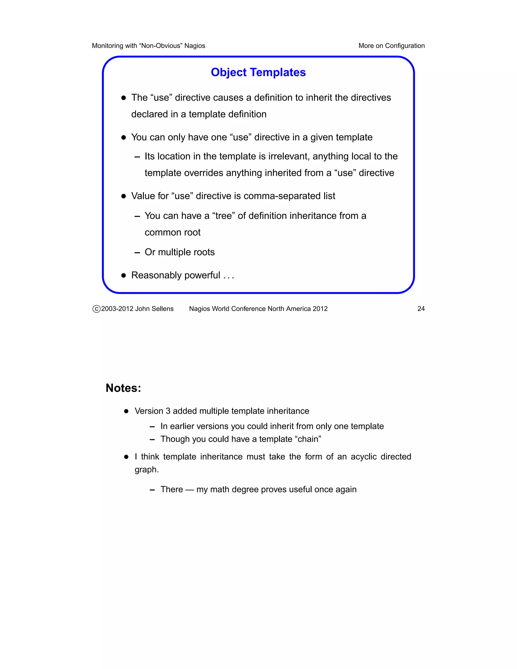 Monitoring with “Non-Obvious” Nagios                                       More on Conﬁguration



                                       Object Templates

         • The “use” directive causes a deﬁnition to inherit the directives
            declared in a template deﬁnition

         • You can only have one “use” directive in a given template
             – Its location in the template is irrelevant, anything local to the
                template overrides anything inherited from a “use” directive

         • Value for “use” directive is comma-separated list
             – You can have a “tree” of deﬁnition inheritance from a
                common root

             – Or multiple roots

         • Reasonably powerful . . .

c 2003-2012 John Sellens      Nagios World Conference North America 2012                    24




    Notes:
          • Version 3 added multiple template inheritance
                  – In earlier versions you could inherit from only one template
                  – Though you could have a template “chain”

          • I think template inheritance must take the form of an acyclic directed
             graph.

                  – There — my math degree proves useful once again
 
