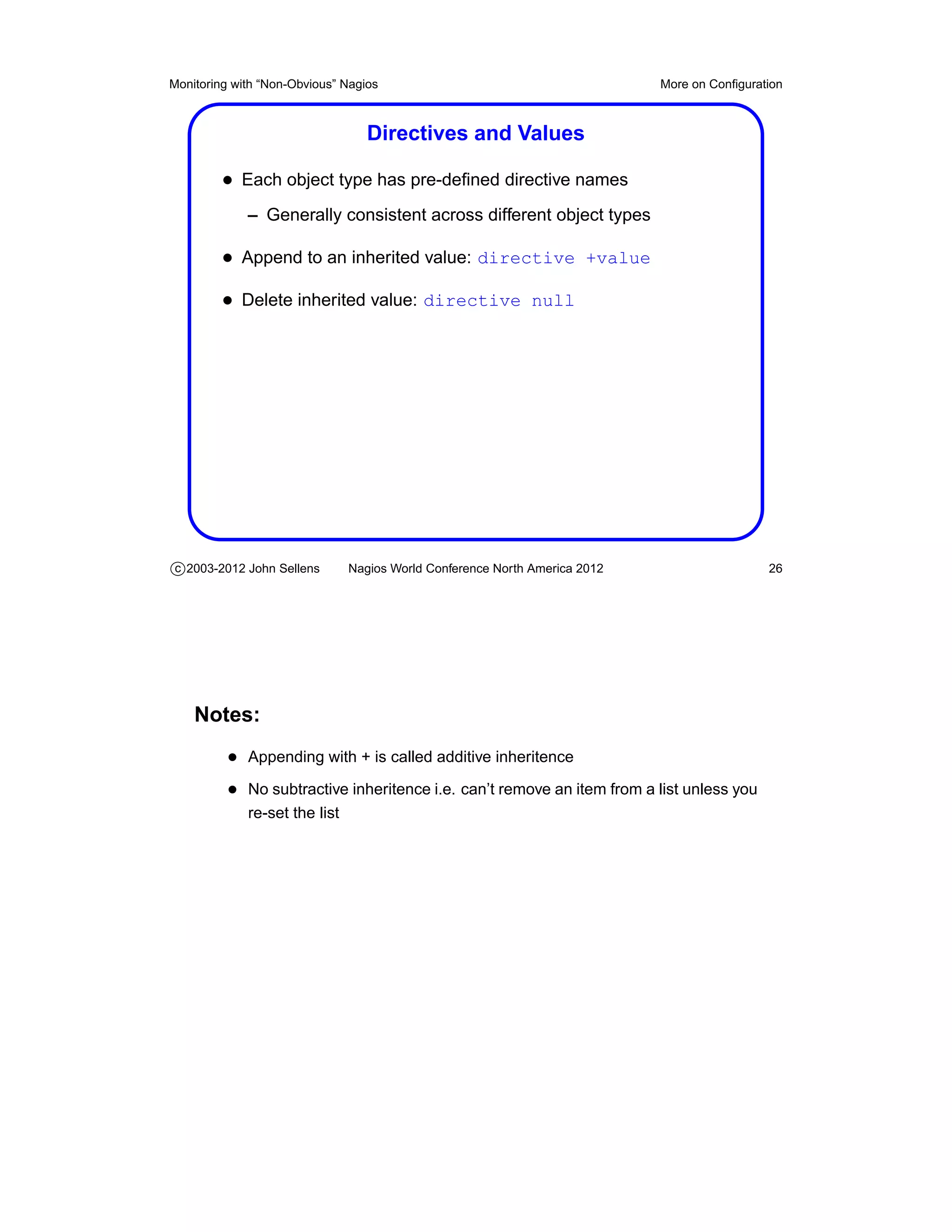 Monitoring with “Non-Obvious” Nagios                                        More on Conﬁguration



                                  Directives and Values

         • Each object type has pre-deﬁned directive names
             – Generally consistent across different object types

         • Append to an inherited value: directive +value
         • Delete inherited value: directive null




c 2003-2012 John Sellens       Nagios World Conference North America 2012                    26




    Notes:
          • Appending with + is called additive inheritence
          • No subtractive inheritence i.e. can’t remove an item from a list unless you
             re-set the list
 