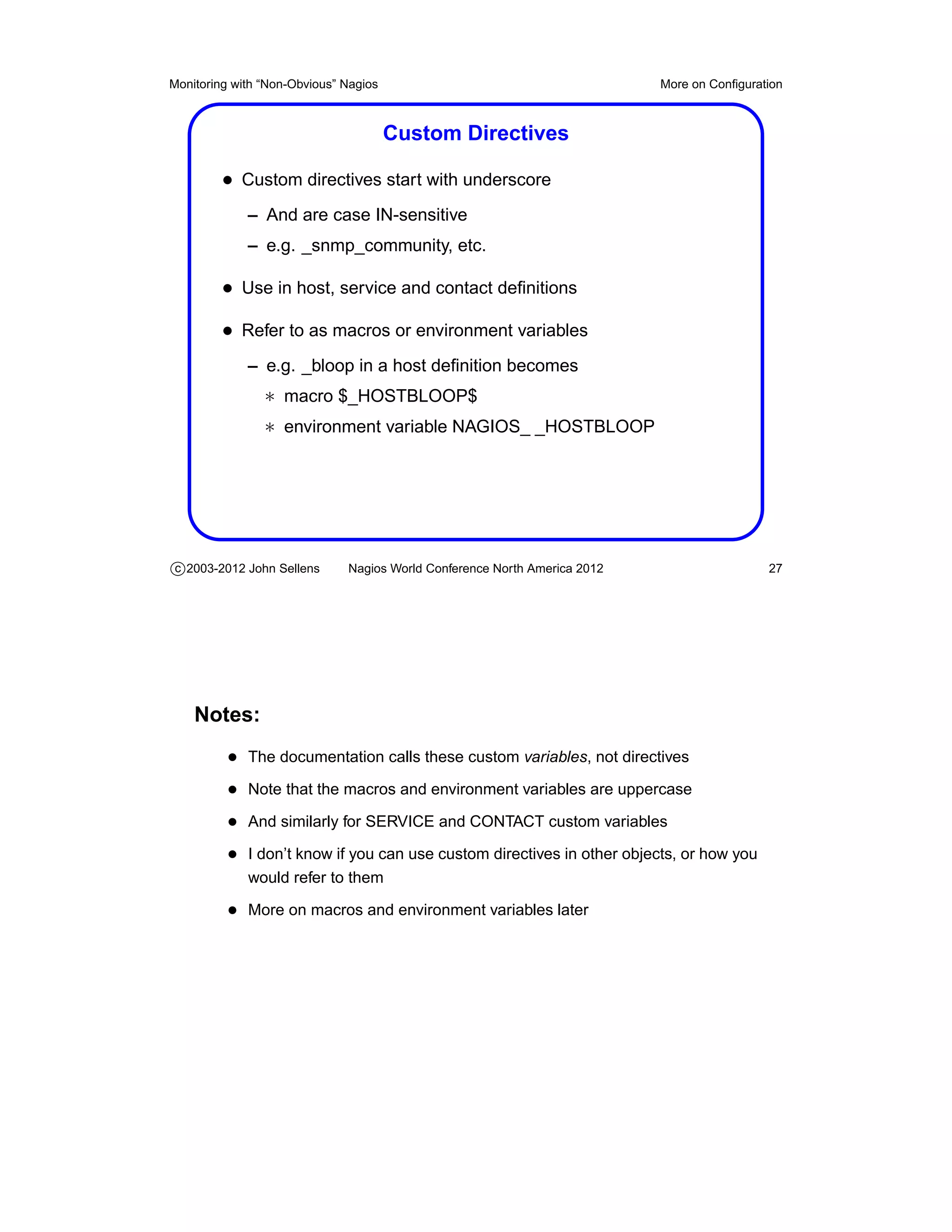 Monitoring with “Non-Obvious” Nagios                                       More on Conﬁguration



                                       Custom Directives

         • Custom directives start with underscore
             – And are case IN-sensitive
             – e.g. _snmp_community, etc.

         • Use in host, service and contact deﬁnitions
         • Refer to as macros or environment variables
             – e.g. _bloop in a host deﬁnition becomes
                ∗ macro $_HOSTBLOOP$
                ∗ environment variable NAGIOS_ _HOSTBLOOP




c 2003-2012 John Sellens      Nagios World Conference North America 2012                    27




    Notes:
          • The documentation calls these custom variables, not directives
          • Note that the macros and environment variables are uppercase
          • And similarly for SERVICE and CONTACT custom variables
          • I don’t know if you can use custom directives in other objects, or how you
             would refer to them

          • More on macros and environment variables later
 