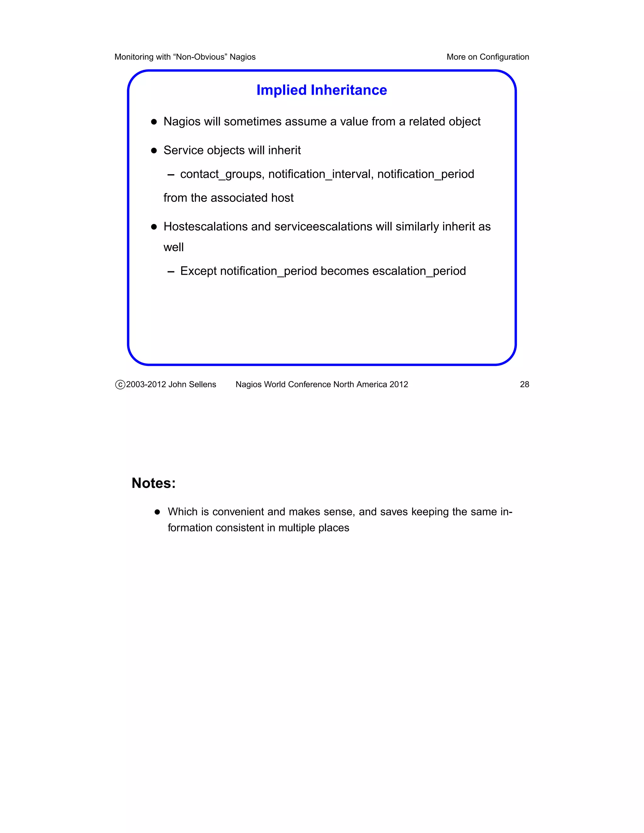 Monitoring with “Non-Obvious” Nagios                                       More on Conﬁguration



                                       Implied Inheritance

         • Nagios will sometimes assume a value from a related object
         • Service objects will inherit
             – contact_groups, notiﬁcation_interval, notiﬁcation_period
            from the associated host

         • Hostescalations and serviceescalations will similarly inherit as
            well
             – Except notiﬁcation_period becomes escalation_period




c 2003-2012 John Sellens      Nagios World Conference North America 2012                    28




    Notes:
          • Which is convenient and makes sense, and saves keeping the same in-
             formation consistent in multiple places
 