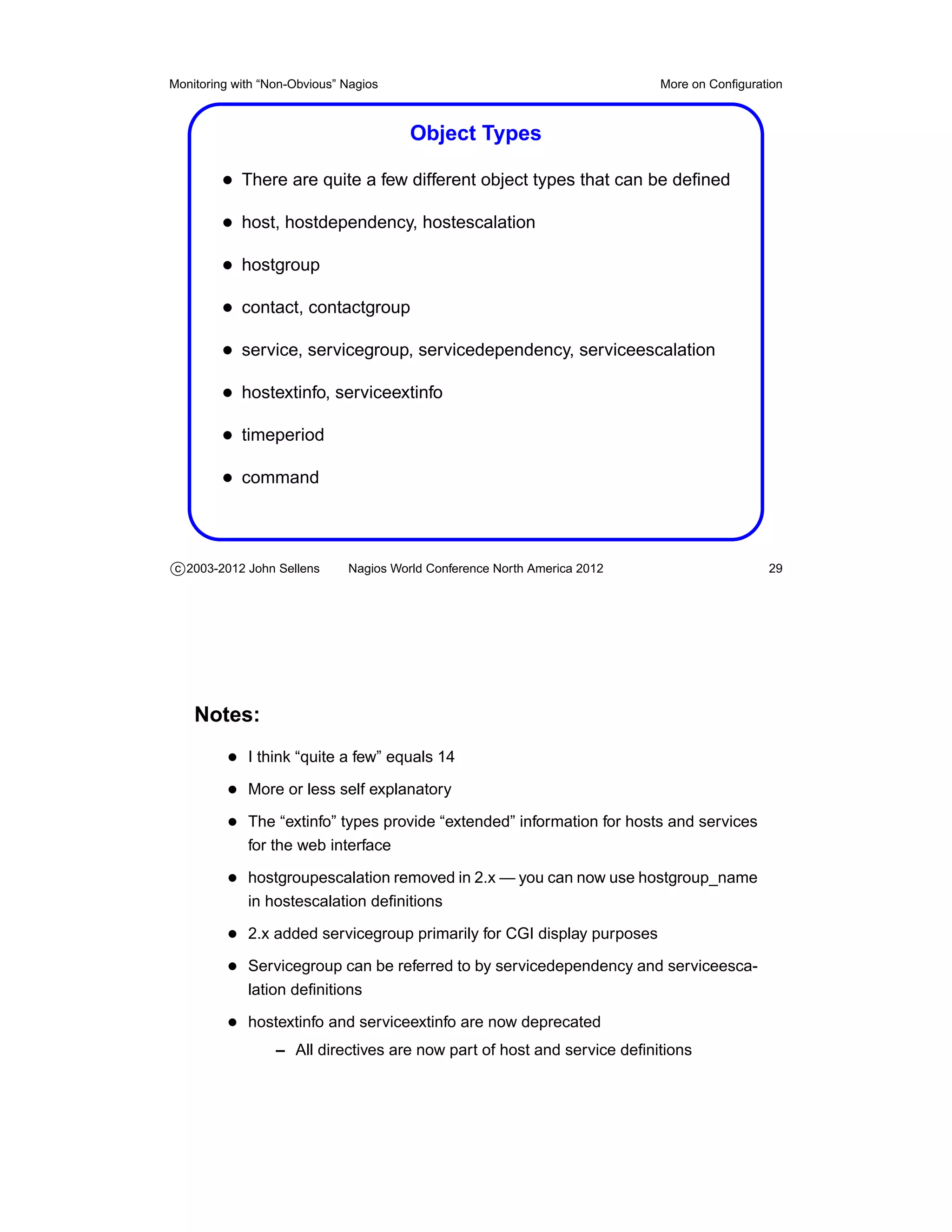 Monitoring with “Non-Obvious” Nagios                                       More on Conﬁguration



                                        Object Types

         • There are quite a few different object types that can be deﬁned
         • host, hostdependency, hostescalation
         • hostgroup
         • contact, contactgroup
         • service, servicegroup, servicedependency, serviceescalation
         • hostextinfo, serviceextinfo
         • timeperiod
         • command



c 2003-2012 John Sellens      Nagios World Conference North America 2012                    29




    Notes:
          • I think “quite a few” equals 14
          • More or less self explanatory
          • The “extinfo” types provide “extended” information for hosts and services
             for the web interface

          • hostgroupescalation removed in 2.x — you can now use hostgroup_name
             in hostescalation deﬁnitions

          • 2.x added servicegroup primarily for CGI display purposes
          • Servicegroup can be referred to by servicedependency and serviceesca-
             lation deﬁnitions

          • hostextinfo and serviceextinfo are now deprecated
                  – All directives are now part of host and service deﬁnitions
 