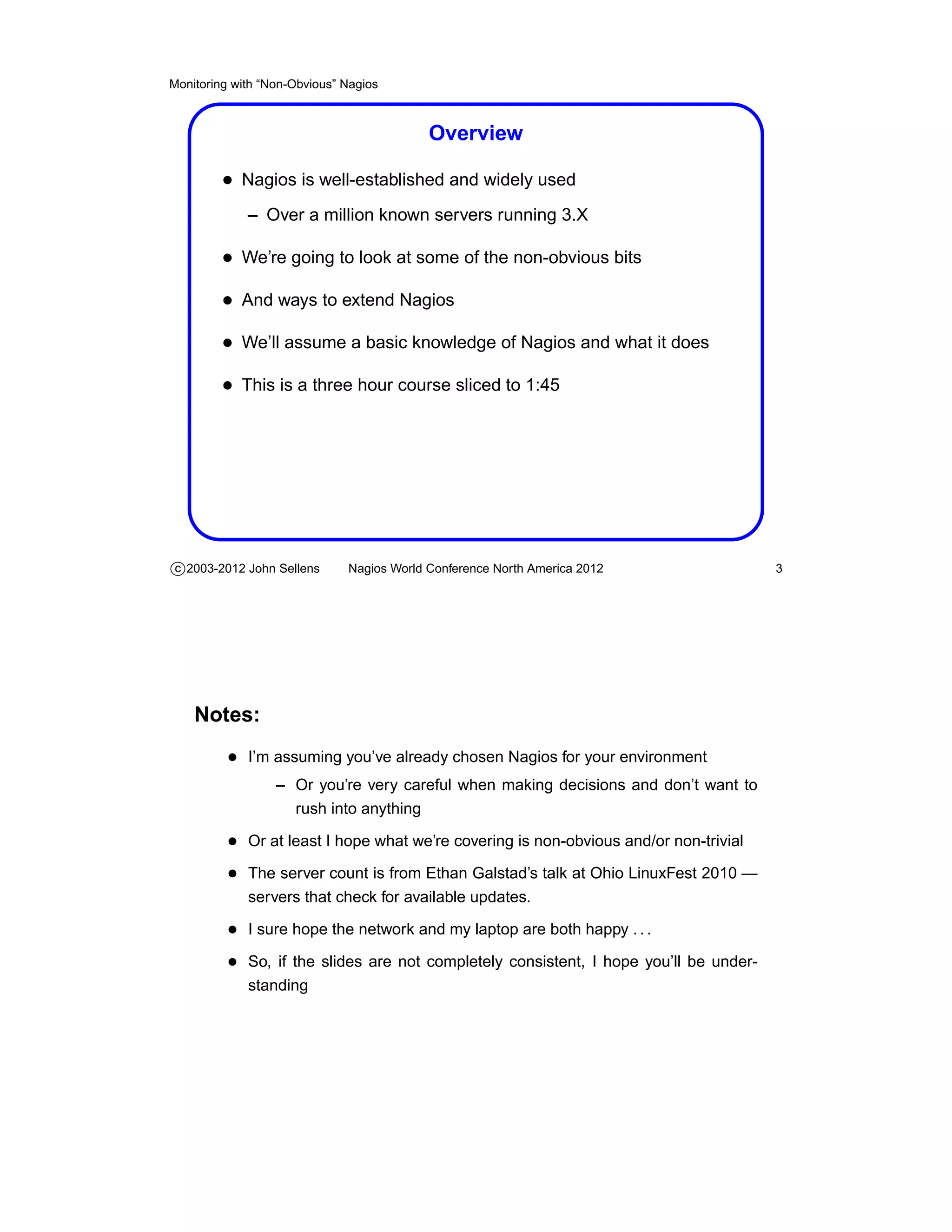 Monitoring with “Non-Obvious” Nagios



                                           Overview

         • Nagios is well-established and widely used
             – Over a million known servers running 3.X

         • We’re going to look at some of the non-obvious bits
         • And ways to extend Nagios
         • We’ll assume a basic knowledge of Nagios and what it does
         • This is a three hour course sliced to 1:45




c 2003-2012 John Sellens      Nagios World Conference North America 2012               3




    Notes:
          • I’m assuming you’ve already chosen Nagios for your environment
                  – Or you’re very careful when making decisions and don’t want to
                    rush into anything

          • Or at least I hope what we’re covering is non-obvious and/or non-trivial
          • The server count is from Ethan Galstad’s talk at Ohio LinuxFest 2010 —
             servers that check for available updates.

          • I sure hope the network and my laptop are both happy . . .
          • So, if the slides are not completely consistent, I hope you’ll be under-
             standing
 