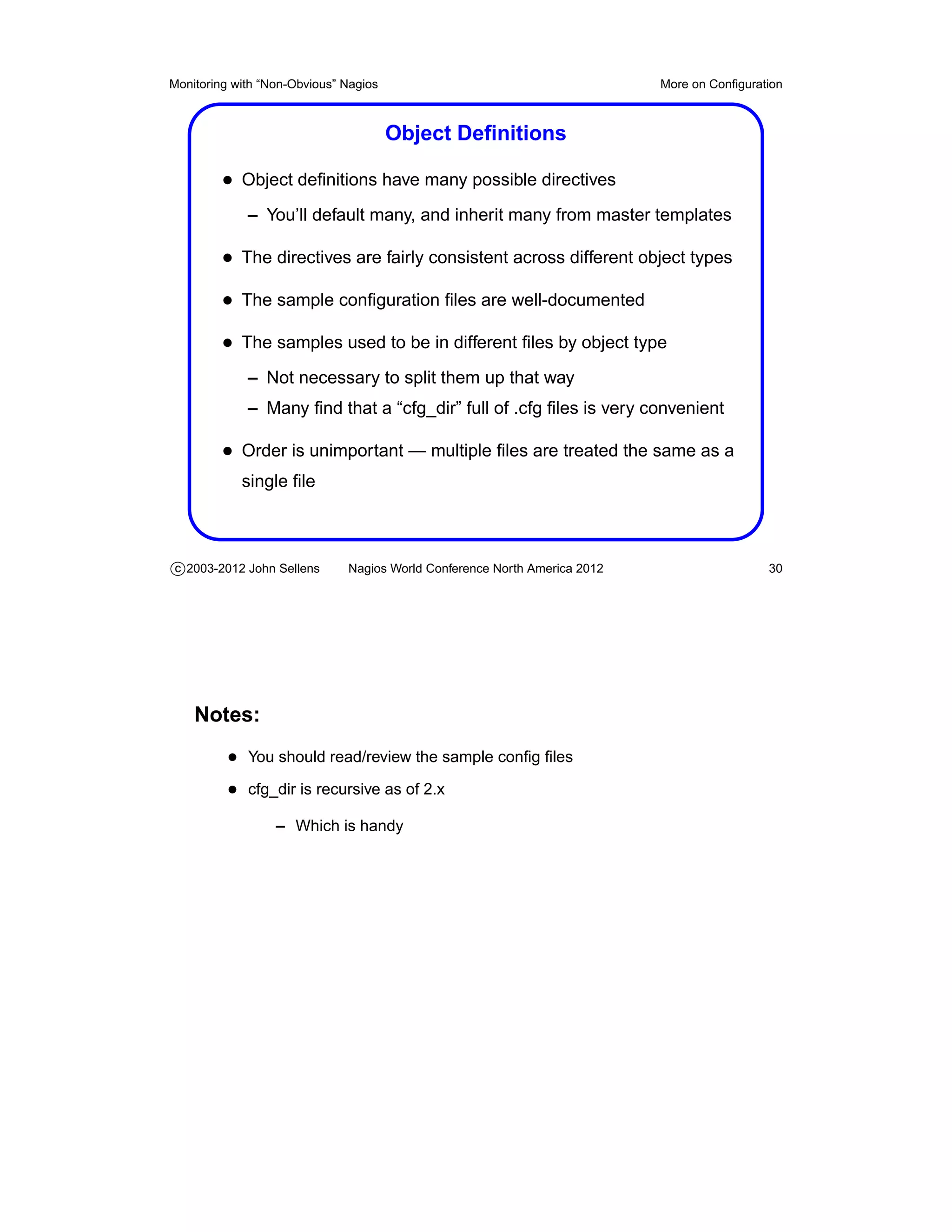 Monitoring with “Non-Obvious” Nagios                                       More on Conﬁguration



                                       Object Deﬁnitions

         • Object deﬁnitions have many possible directives
             – You’ll default many, and inherit many from master templates

         • The directives are fairly consistent across different object types
         • The sample conﬁguration ﬁles are well-documented
         • The samples used to be in different ﬁles by object type
             – Not necessary to split them up that way
             – Many ﬁnd that a “cfg_dir” full of .cfg ﬁles is very convenient

         • Order is unimportant — multiple ﬁles are treated the same as a
            single ﬁle



c 2003-2012 John Sellens      Nagios World Conference North America 2012                    30




    Notes:
          • You should read/review the sample conﬁg ﬁles
          • cfg_dir is recursive as of 2.x
                  – Which is handy
 