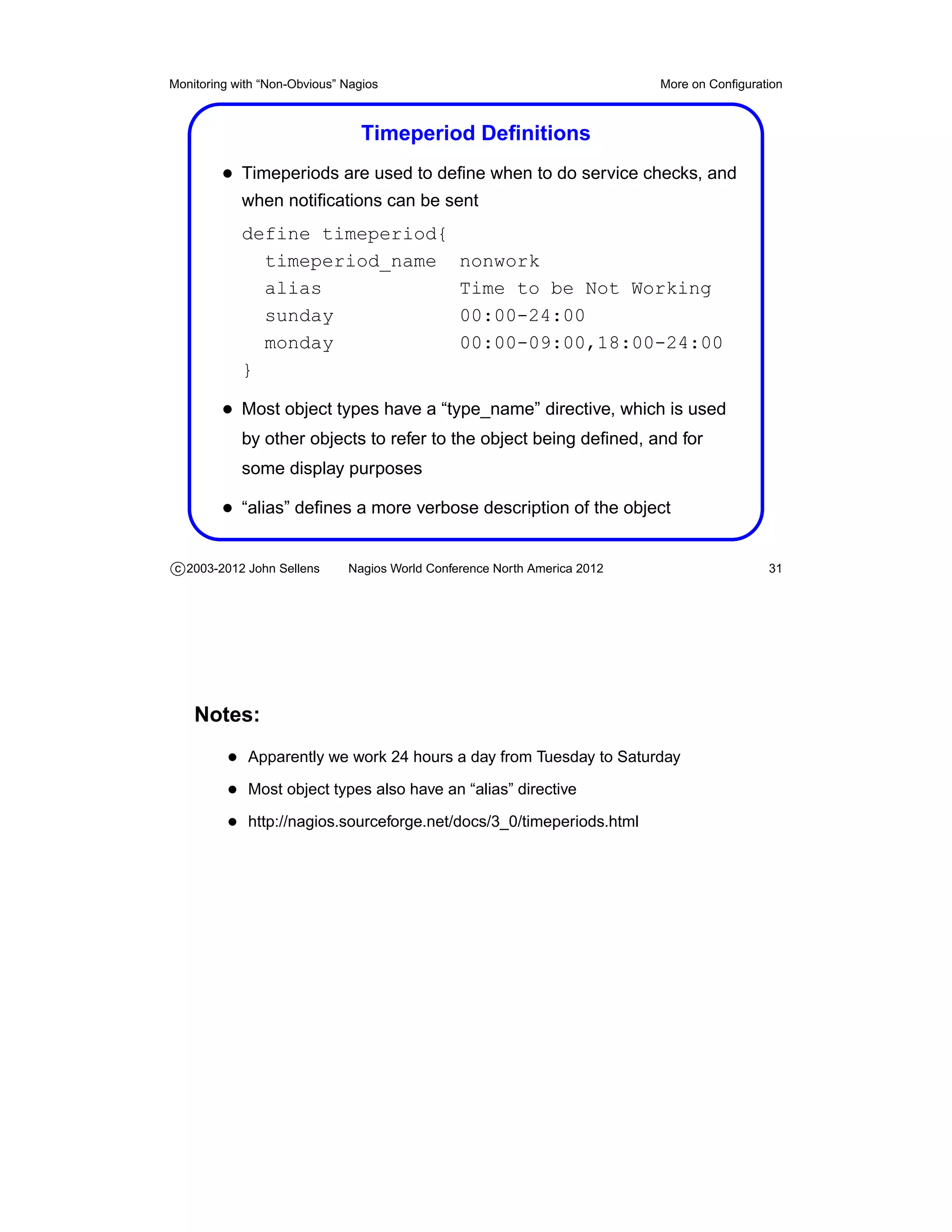 Monitoring with “Non-Obvious” Nagios                                       More on Conﬁguration



                                 Timeperiod Deﬁnitions
         • Timeperiods are used to deﬁne when to do service checks, and
            when notiﬁcations can be sent
            define timeperiod{
              timeperiod_name                   nonwork
              alias                             Time to be Not Working
              sunday                            00:00-24:00
              monday                            00:00-09:00,18:00-24:00
            }

         • Most object types have a “type_name” directive, which is used
            by other objects to refer to the object being deﬁned, and for
            some display purposes

         • “alias” deﬁnes a more verbose description of the object

c 2003-2012 John Sellens      Nagios World Conference North America 2012                    31




    Notes:
          • Apparently we work 24 hours a day from Tuesday to Saturday
          • Most object types also have an “alias” directive
          • http://nagios.sourceforge.net/docs/3_0/timeperiods.html
 