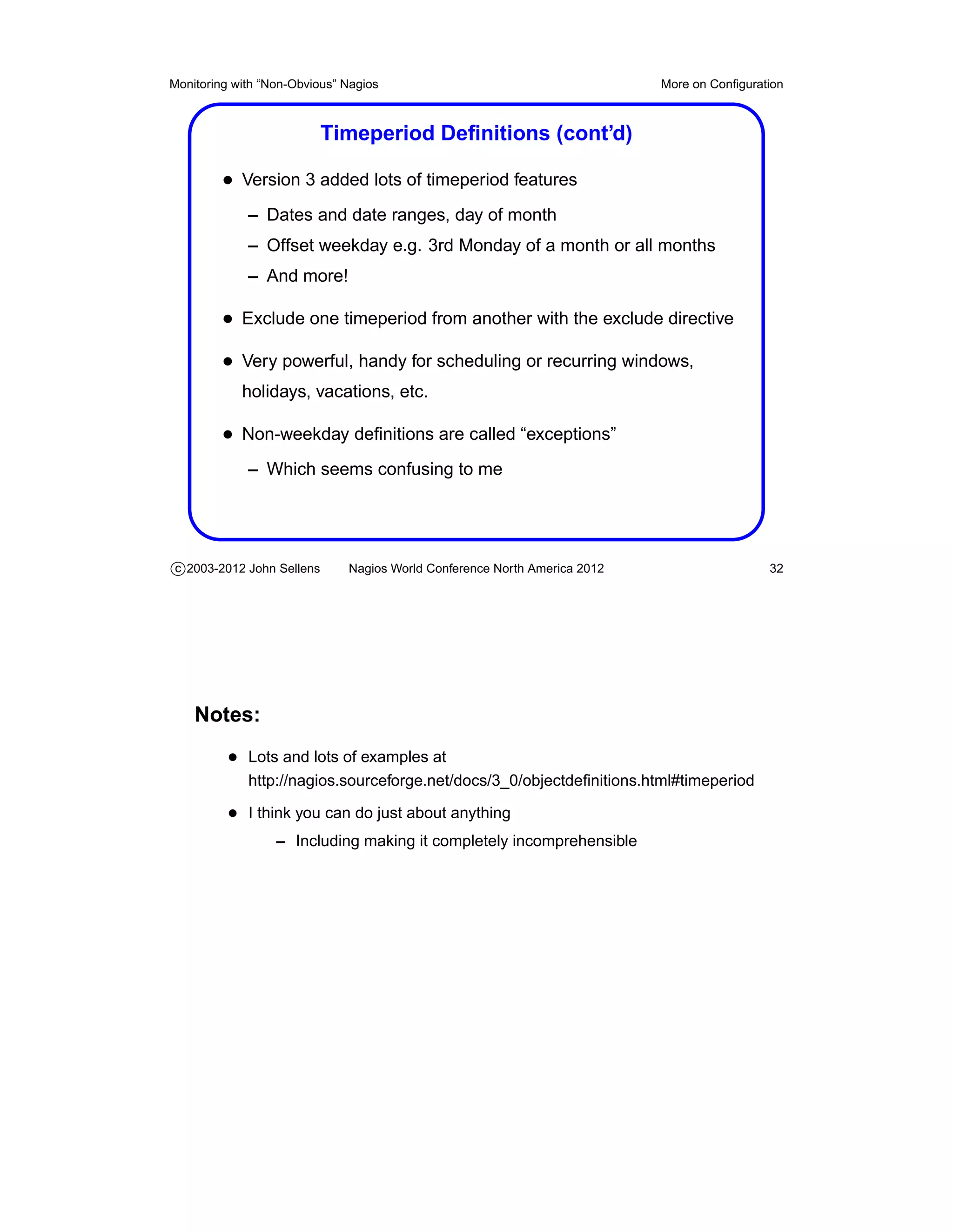 Monitoring with “Non-Obvious” Nagios                                       More on Conﬁguration



                           Timeperiod Deﬁnitions (cont’d)

         • Version 3 added lots of timeperiod features
             – Dates and date ranges, day of month
             – Offset weekday e.g. 3rd Monday of a month or all months
             – And more!

         • Exclude one timeperiod from another with the exclude directive
         • Very powerful, handy for scheduling or recurring windows,
            holidays, vacations, etc.

         • Non-weekday deﬁnitions are called “exceptions”
             – Which seems confusing to me




c 2003-2012 John Sellens      Nagios World Conference North America 2012                    32




    Notes:
          • Lots and lots of examples at
             http://nagios.sourceforge.net/docs/3_0/objectdeﬁnitions.html#timeperiod

          • I think you can do just about anything
                  – Including making it completely incomprehensible
 