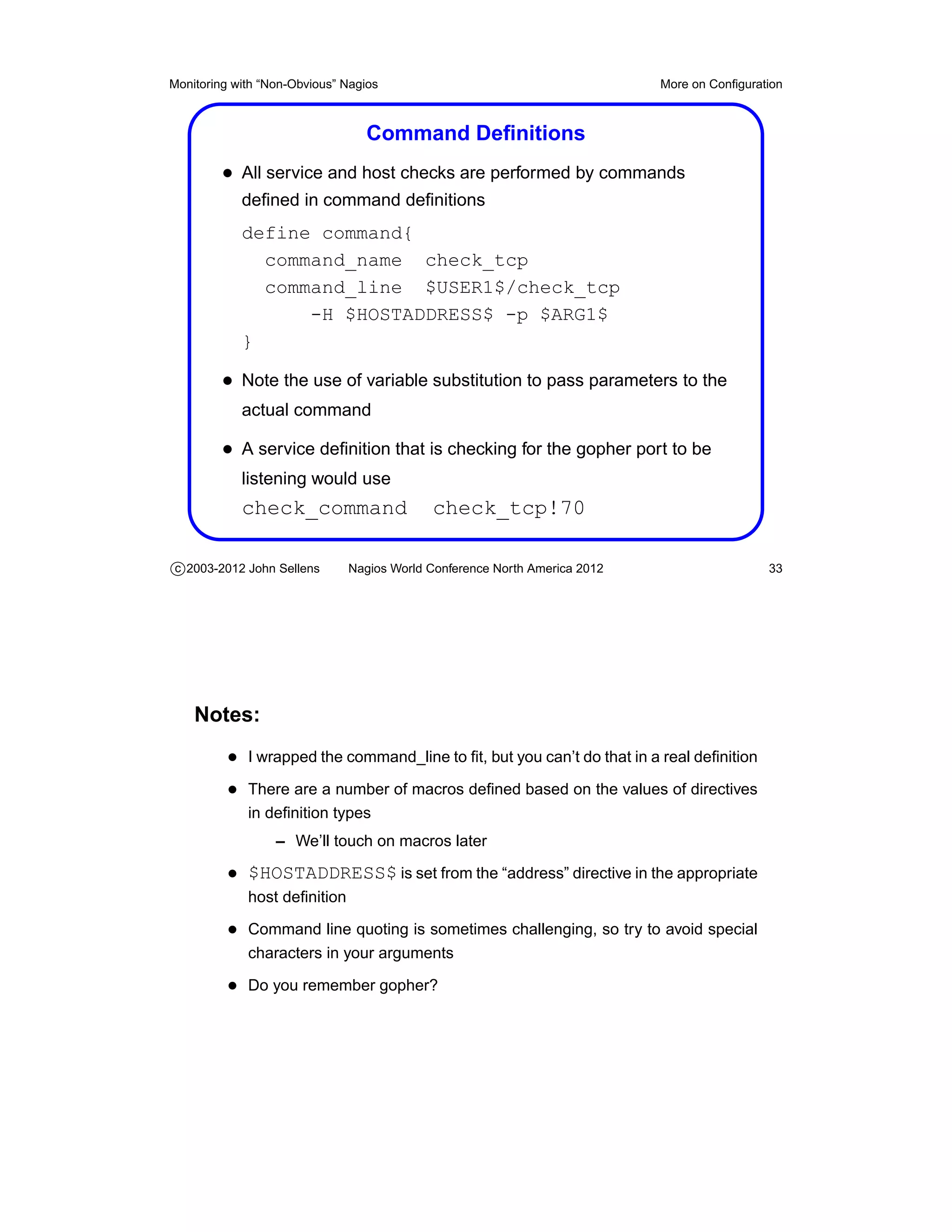 Monitoring with “Non-Obvious” Nagios                                       More on Conﬁguration



                                 Command Deﬁnitions
         • All service and host checks are performed by commands
            deﬁned in command deﬁnitions
            define command{
              command_name check_tcp
              command_line $USER1$/check_tcp
                  -H $HOSTADDRESS$ -p $ARG1$
            }

         • Note the use of variable substitution to pass parameters to the
            actual command

         • A service deﬁnition that is checking for the gopher port to be
            listening would use
            check_command                  check_tcp!70

c 2003-2012 John Sellens      Nagios World Conference North America 2012                    33




    Notes:
          • I wrapped the command_line to ﬁt, but you can’t do that in a real deﬁnition
          • There are a number of macros deﬁned based on the values of directives
             in deﬁnition types
                  – We’ll touch on macros later

          • $HOSTADDRESS$ is set from the “address” directive in the appropriate
             host deﬁnition

          • Command line quoting is sometimes challenging, so try to avoid special
             characters in your arguments

          • Do you remember gopher?
 