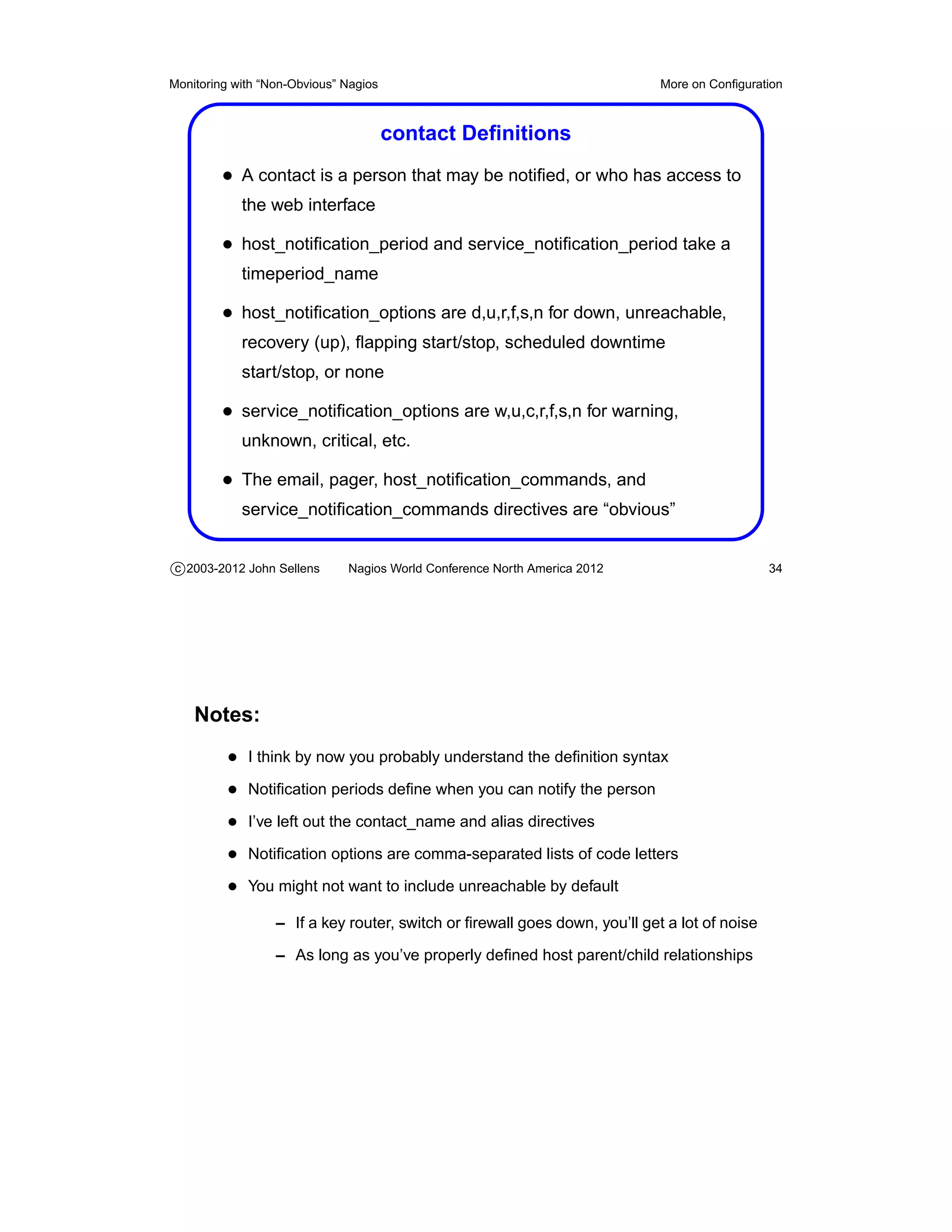 Monitoring with “Non-Obvious” Nagios                                        More on Conﬁguration



                                       contact Deﬁnitions
         • A contact is a person that may be notiﬁed, or who has access to
            the web interface

         • host_notiﬁcation_period and service_notiﬁcation_period take a
            timeperiod_name

         • host_notiﬁcation_options are d,u,r,f,s,n for down, unreachable,
            recovery (up), ﬂapping start/stop, scheduled downtime
            start/stop, or none

         • service_notiﬁcation_options are w,u,c,r,f,s,n for warning,
            unknown, critical, etc.

         • The email, pager, host_notiﬁcation_commands, and
            service_notiﬁcation_commands directives are “obvious”


c 2003-2012 John Sellens      Nagios World Conference North America 2012                      34




    Notes:
          • I think by now you probably understand the deﬁnition syntax
          • Notiﬁcation periods deﬁne when you can notify the person
          • I’ve left out the contact_name and alias directives
          • Notiﬁcation options are comma-separated lists of code letters
          • You might not want to include unreachable by default
                  – If a key router, switch or ﬁrewall goes down, you’ll get a lot of noise

                  – As long as you’ve properly deﬁned host parent/child relationships
 