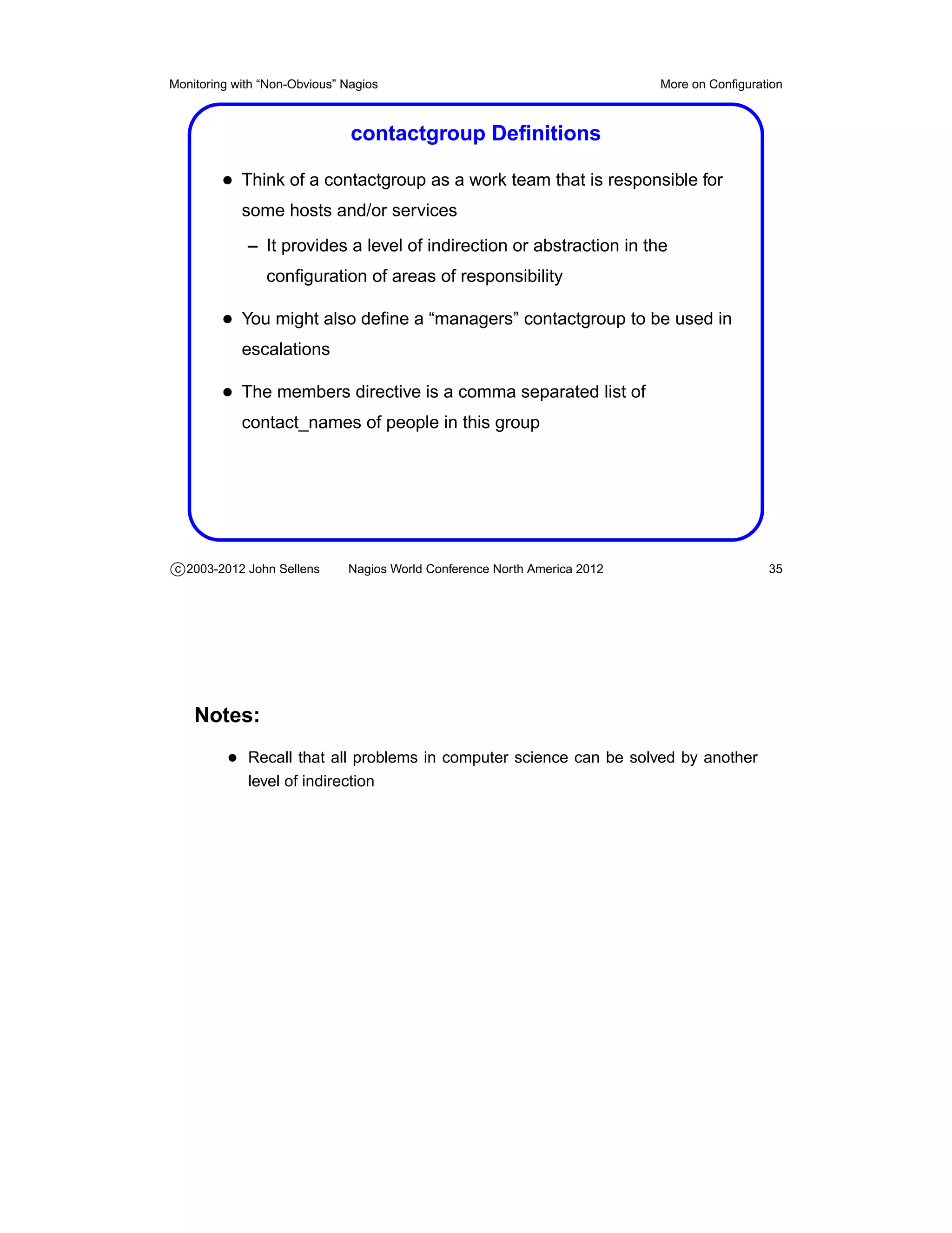 Monitoring with “Non-Obvious” Nagios                                       More on Conﬁguration



                               contactgroup Deﬁnitions

         • Think of a contactgroup as a work team that is responsible for
            some hosts and/or services
             – It provides a level of indirection or abstraction in the
                conﬁguration of areas of responsibility

         • You might also deﬁne a “managers” contactgroup to be used in
            escalations

         • The members directive is a comma separated list of
            contact_names of people in this group




c 2003-2012 John Sellens      Nagios World Conference North America 2012                    35




    Notes:
          • Recall that all problems in computer science can be solved by another
             level of indirection
 