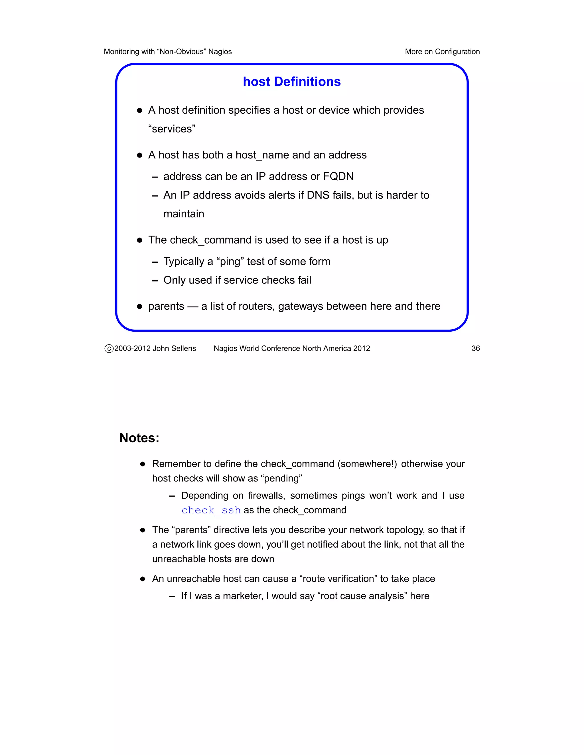Monitoring with “Non-Obvious” Nagios                                       More on Conﬁguration



                                       host Deﬁnitions

         • A host deﬁnition speciﬁes a host or device which provides
            “services”

         • A host has both a host_name and an address
             – address can be an IP address or FQDN
             – An IP address avoids alerts if DNS fails, but is harder to
                maintain

         • The check_command is used to see if a host is up
             – Typically a “ping” test of some form
             – Only used if service checks fail

         • parents — a list of routers, gateways between here and there


c 2003-2012 John Sellens      Nagios World Conference North America 2012                     36




    Notes:
          • Remember to deﬁne the check_command (somewhere!) otherwise your
             host checks will show as “pending”
                  – Depending on ﬁrewalls, sometimes pings won’t work and I use
                    check_ssh as the check_command
          • The “parents” directive lets you describe your network topology, so that if
             a network link goes down, you’ll get notiﬁed about the link, not that all the
             unreachable hosts are down

          • An unreachable host can cause a “route veriﬁcation” to take place
                  – If I was a marketer, I would say “root cause analysis” here
 