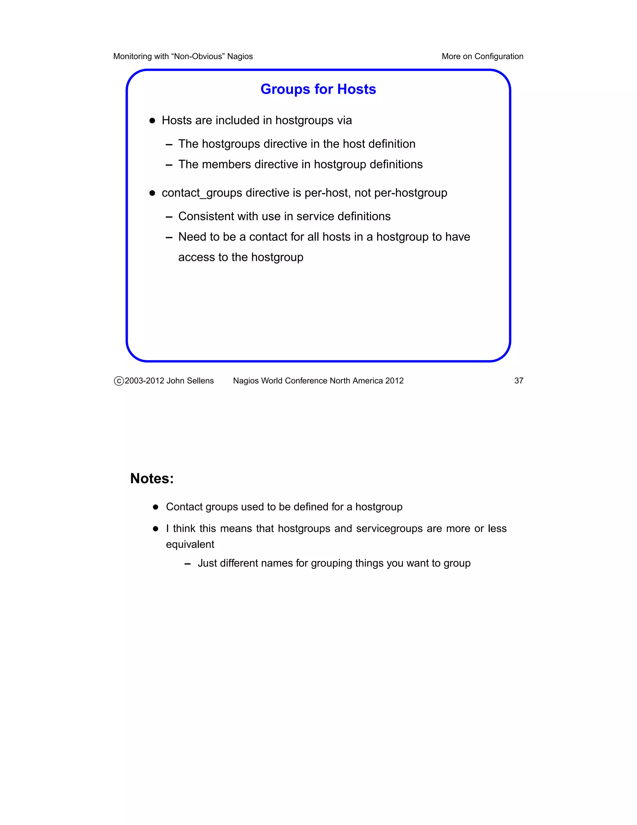 Monitoring with “Non-Obvious” Nagios                                       More on Conﬁguration



                                       Groups for Hosts

         • Hosts are included in hostgroups via
             – The hostgroups directive in the host deﬁnition
             – The members directive in hostgroup deﬁnitions

         • contact_groups directive is per-host, not per-hostgroup
             – Consistent with use in service deﬁnitions
             – Need to be a contact for all hosts in a hostgroup to have
                access to the hostgroup




c 2003-2012 John Sellens      Nagios World Conference North America 2012                    37




    Notes:
          • Contact groups used to be deﬁned for a hostgroup
          • I think this means that hostgroups and servicegroups are more or less
             equivalent
                  – Just different names for grouping things you want to group
 