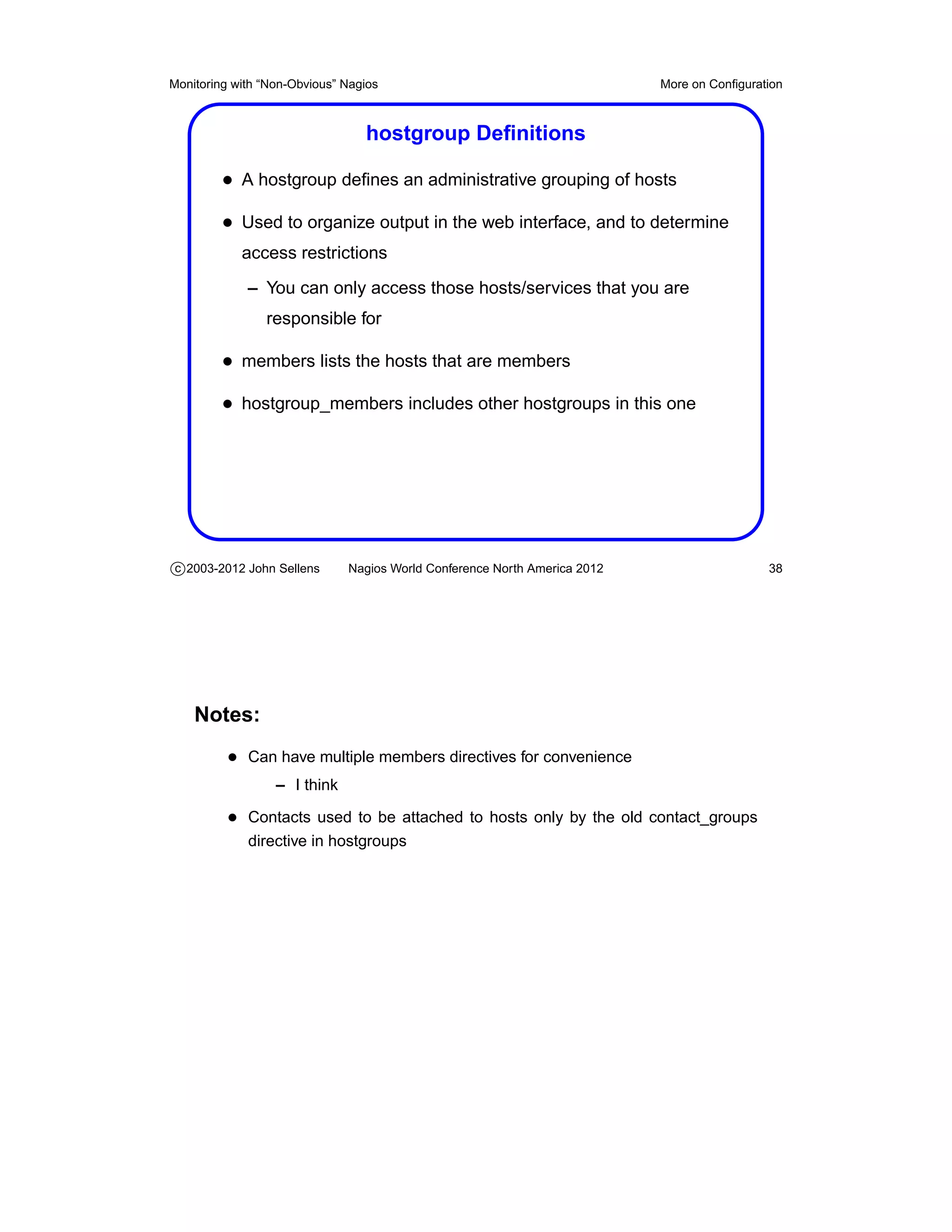 Monitoring with “Non-Obvious” Nagios                                       More on Conﬁguration



                                 hostgroup Deﬁnitions

         • A hostgroup deﬁnes an administrative grouping of hosts
         • Used to organize output in the web interface, and to determine
            access restrictions
             – You can only access those hosts/services that you are
                responsible for

         • members lists the hosts that are members
         • hostgroup_members includes other hostgroups in this one




c 2003-2012 John Sellens      Nagios World Conference North America 2012                    38




    Notes:
          • Can have multiple members directives for convenience
                  – I think

          • Contacts used to be attached to hosts only by the old contact_groups
             directive in hostgroups
 