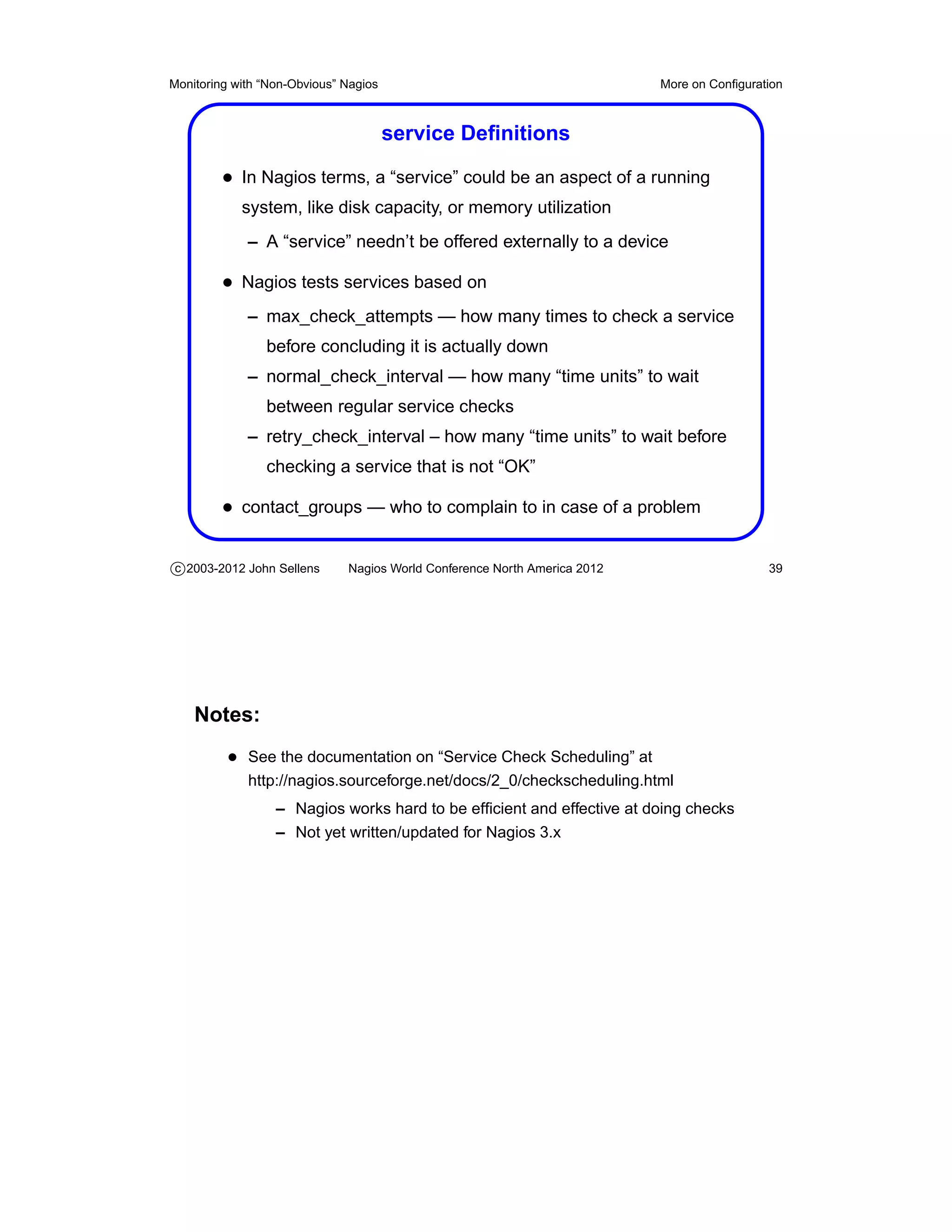Monitoring with “Non-Obvious” Nagios                                       More on Conﬁguration



                                       service Deﬁnitions

         • In Nagios terms, a “service” could be an aspect of a running
            system, like disk capacity, or memory utilization
             – A “service” needn’t be offered externally to a device

         • Nagios tests services based on
             – max_check_attempts — how many times to check a service
                before concluding it is actually down
             – normal_check_interval — how many “time units” to wait
                between regular service checks
             – retry_check_interval – how many “time units” to wait before
                checking a service that is not “OK”

         • contact_groups — who to complain to in case of a problem

c 2003-2012 John Sellens      Nagios World Conference North America 2012                    39




    Notes:
          • See the documentation on “Service Check Scheduling” at
             http://nagios.sourceforge.net/docs/2_0/checkscheduling.html
                  – Nagios works hard to be efﬁcient and effective at doing checks
                  – Not yet written/updated for Nagios 3.x
 