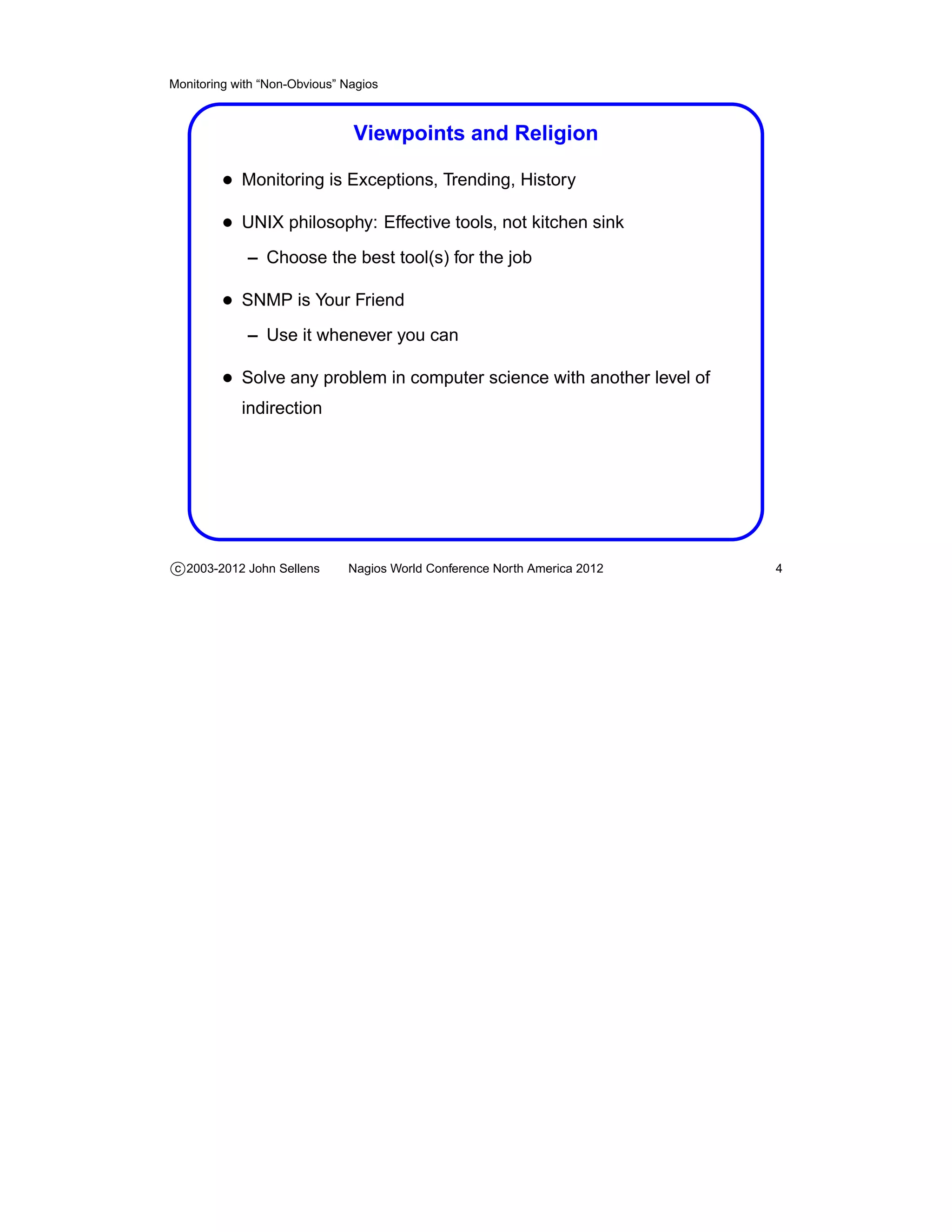 Monitoring with “Non-Obvious” Nagios



                               Viewpoints and Religion

         • Monitoring is Exceptions, Trending, History
         • UNIX philosophy: Effective tools, not kitchen sink
             – Choose the best tool(s) for the job

         • SNMP is Your Friend
             – Use it whenever you can

         • Solve any problem in computer science with another level of
            indirection




c 2003-2012 John Sellens      Nagios World Conference North America 2012   4
 