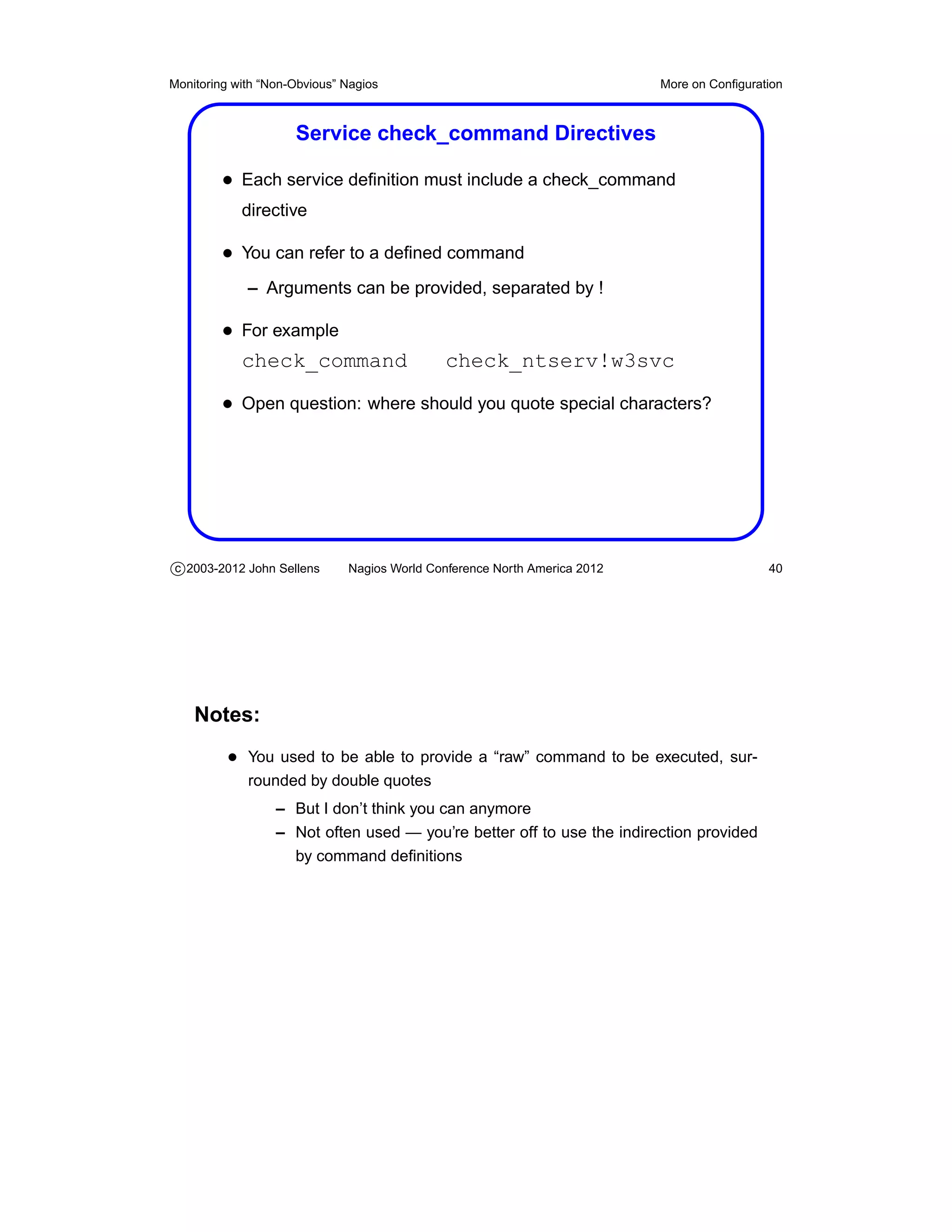 Monitoring with “Non-Obvious” Nagios                                       More on Conﬁguration



                     Service check_command Directives

         • Each service deﬁnition must include a check_command
            directive

         • You can refer to a deﬁned command
             – Arguments can be provided, separated by !

         • For example
           check_command                     check_ntserv!w3svc

         • Open question: where should you quote special characters?




c 2003-2012 John Sellens      Nagios World Conference North America 2012                    40




    Notes:
          • You used to be able to provide a “raw” command to be executed, sur-
             rounded by double quotes
                  – But I don’t think you can anymore
                  – Not often used — you’re better off to use the indirection provided
                    by command deﬁnitions
 