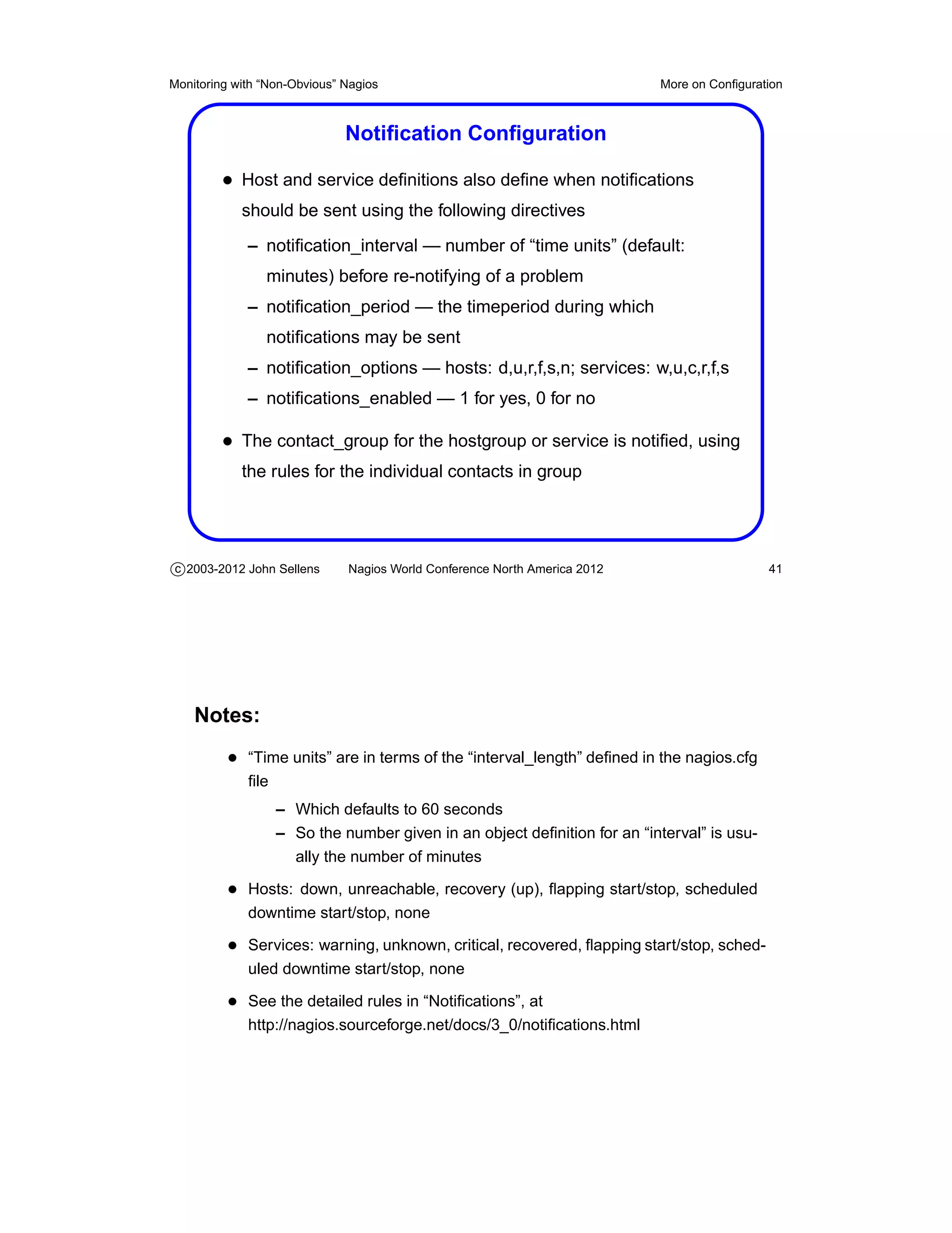 Monitoring with “Non-Obvious” Nagios                                       More on Conﬁguration



                              Notiﬁcation Conﬁguration

         • Host and service deﬁnitions also deﬁne when notiﬁcations
            should be sent using the following directives
             – notiﬁcation_interval — number of “time units” (default:
                minutes) before re-notifying of a problem
             – notiﬁcation_period — the timeperiod during which
                notiﬁcations may be sent
             – notiﬁcation_options — hosts: d,u,r,f,s,n; services: w,u,c,r,f,s
             – notiﬁcations_enabled — 1 for yes, 0 for no

         • The contact_group for the hostgroup or service is notiﬁed, using
            the rules for the individual contacts in group




c 2003-2012 John Sellens      Nagios World Conference North America 2012                    41




    Notes:
          • “Time units” are in terms of the “interval_length” deﬁned in the nagios.cfg
             ﬁle
                   – Which defaults to 60 seconds
                   – So the number given in an object deﬁnition for an “interval” is usu-
                     ally the number of minutes

          • Hosts: down, unreachable, recovery (up), ﬂapping start/stop, scheduled
             downtime start/stop, none

          • Services: warning, unknown, critical, recovered, ﬂapping start/stop, sched-
             uled downtime start/stop, none

          • See the detailed rules in “Notiﬁcations”, at
             http://nagios.sourceforge.net/docs/3_0/notiﬁcations.html
 