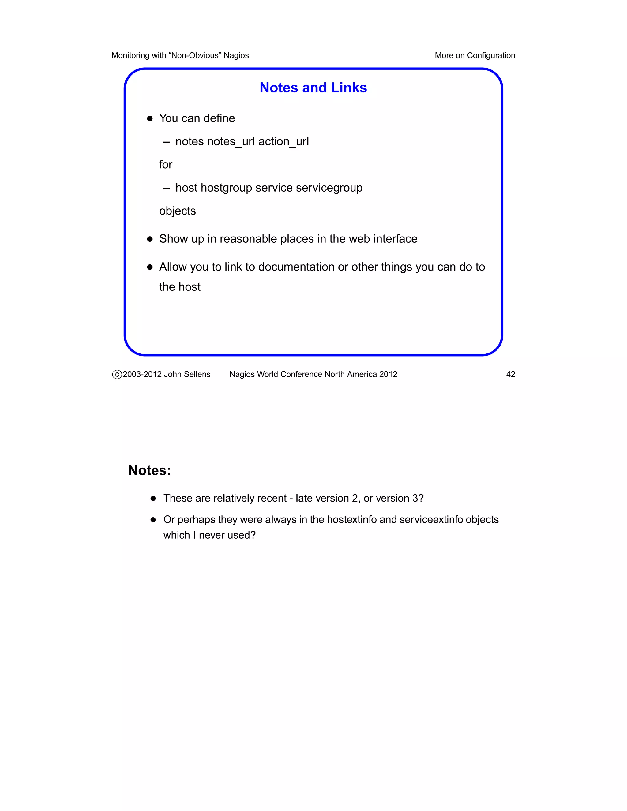 Monitoring with “Non-Obvious” Nagios                                       More on Conﬁguration



                                       Notes and Links

         • You can deﬁne
             – notes notes_url action_url
            for
             – host hostgroup service servicegroup
            objects

         • Show up in reasonable places in the web interface
         • Allow you to link to documentation or other things you can do to
            the host




c 2003-2012 John Sellens      Nagios World Conference North America 2012                    42




    Notes:
          • These are relatively recent - late version 2, or version 3?
          • Or perhaps they were always in the hostextinfo and serviceextinfo objects
             which I never used?
 