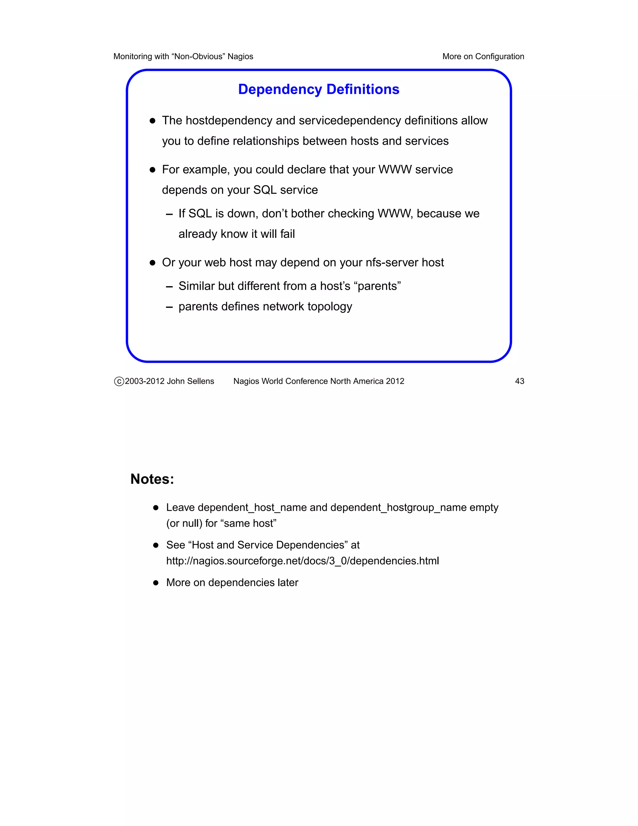 Monitoring with “Non-Obvious” Nagios                                       More on Conﬁguration



                                Dependency Deﬁnitions

         • The hostdependency and servicedependency deﬁnitions allow
            you to deﬁne relationships between hosts and services

         • For example, you could declare that your WWW service
            depends on your SQL service
             – If SQL is down, don’t bother checking WWW, because we
                already know it will fail

         • Or your web host may depend on your nfs-server host
             – Similar but different from a host’s “parents”
             – parents deﬁnes network topology




c 2003-2012 John Sellens      Nagios World Conference North America 2012                    43




    Notes:
          • Leave dependent_host_name and dependent_hostgroup_name empty
             (or null) for “same host”

          • See “Host and Service Dependencies” at
             http://nagios.sourceforge.net/docs/3_0/dependencies.html

          • More on dependencies later
 