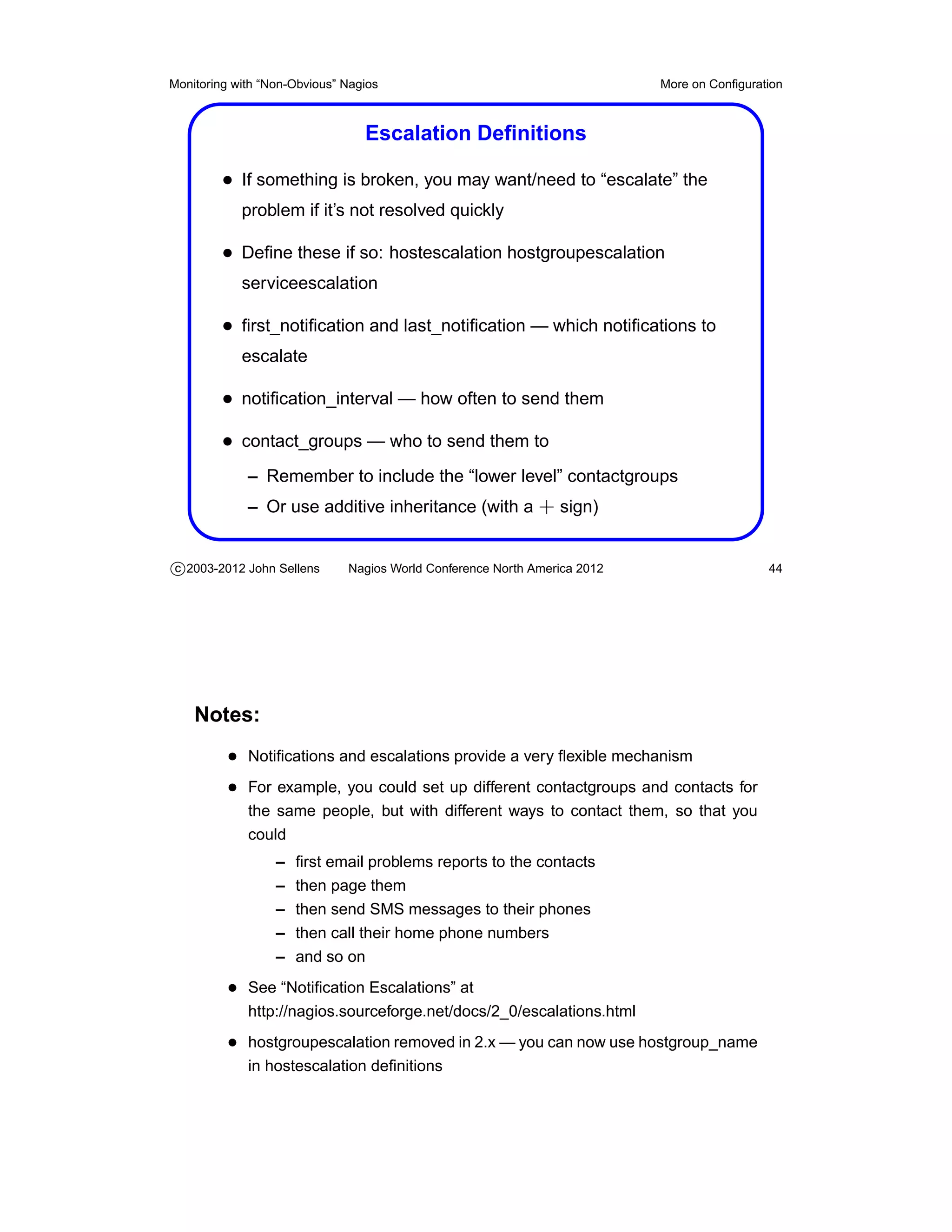 Monitoring with “Non-Obvious” Nagios                                       More on Conﬁguration



                                 Escalation Deﬁnitions

         • If something is broken, you may want/need to “escalate” the
            problem if it’s not resolved quickly

         • Deﬁne these if so: hostescalation hostgroupescalation
            serviceescalation

         • ﬁrst_notiﬁcation and last_notiﬁcation — which notiﬁcations to
            escalate

         • notiﬁcation_interval — how often to send them
         • contact_groups — who to send them to
             – Remember to include the “lower level” contactgroups
             – Or use additive inheritance (with a + sign)


c 2003-2012 John Sellens      Nagios World Conference North America 2012                    44




    Notes:
          • Notiﬁcations and escalations provide a very ﬂexible mechanism
          • For example, you could set up different contactgroups and contacts for
             the same people, but with different ways to contact them, so that you
             could
                  –   ﬁrst email problems reports to the contacts
                  –   then page them
                  –   then send SMS messages to their phones
                  –   then call their home phone numbers
                  –   and so on
          • See “Notiﬁcation Escalations” at
             http://nagios.sourceforge.net/docs/2_0/escalations.html
          • hostgroupescalation removed in 2.x — you can now use hostgroup_name
             in hostescalation deﬁnitions
 