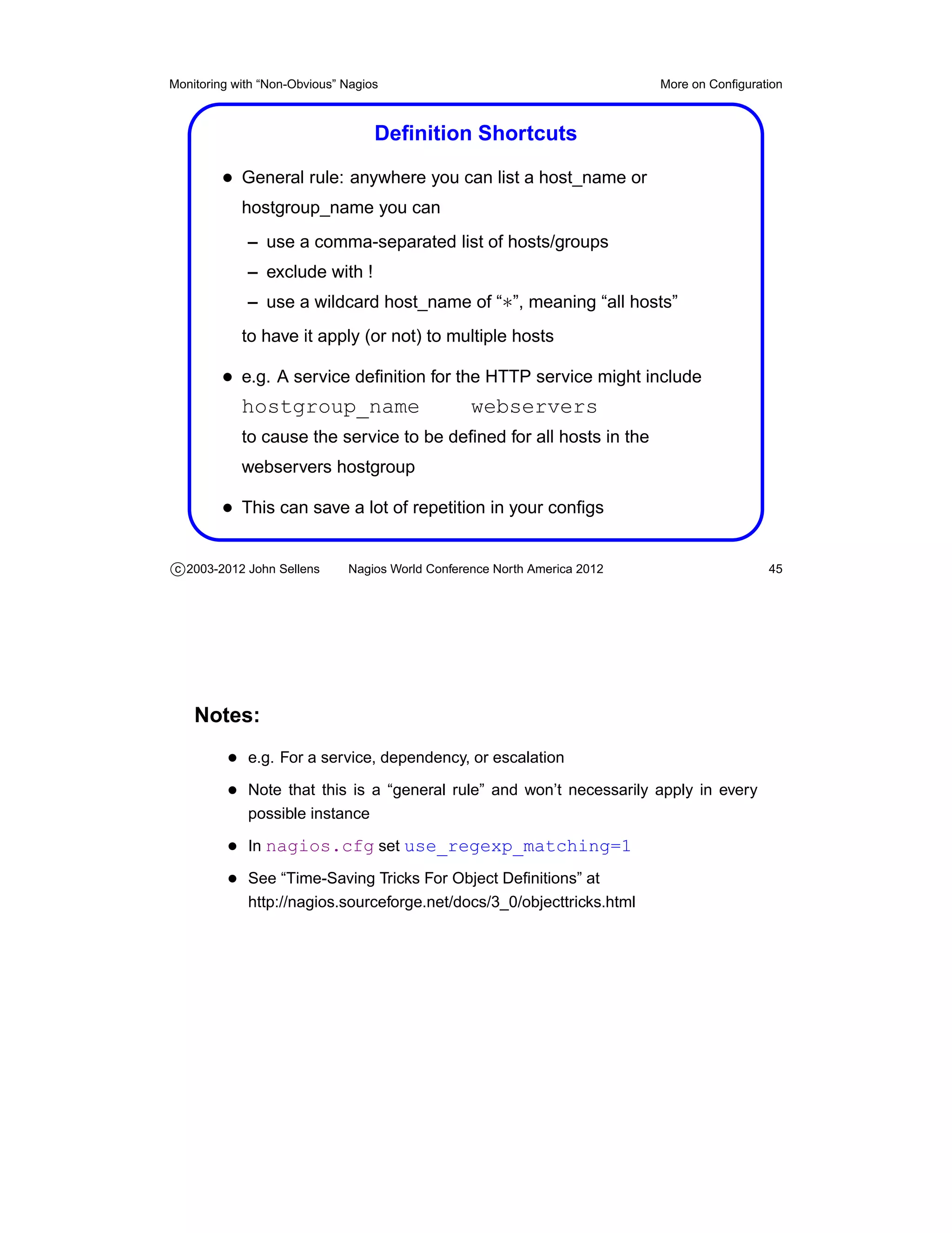 Monitoring with “Non-Obvious” Nagios                                       More on Conﬁguration



                                   Deﬁnition Shortcuts

         • General rule: anywhere you can list a host_name or
            hostgroup_name you can
             – use a comma-separated list of hosts/groups
             – exclude with !
             – use a wildcard host_name of “∗”, meaning “all hosts”
            to have it apply (or not) to multiple hosts

         • e.g. A service deﬁnition for the HTTP service might include
           hostgroup_name                 webservers
            to cause the service to be deﬁned for all hosts in the
            webservers hostgroup

         • This can save a lot of repetition in your conﬁgs

c 2003-2012 John Sellens      Nagios World Conference North America 2012                    45




    Notes:
          • e.g. For a service, dependency, or escalation
          • Note that this is a “general rule” and won’t necessarily apply in every
             possible instance

          • In nagios.cfg set use_regexp_matching=1
          • See “Time-Saving Tricks For Object Deﬁnitions” at
             http://nagios.sourceforge.net/docs/3_0/objecttricks.html
 