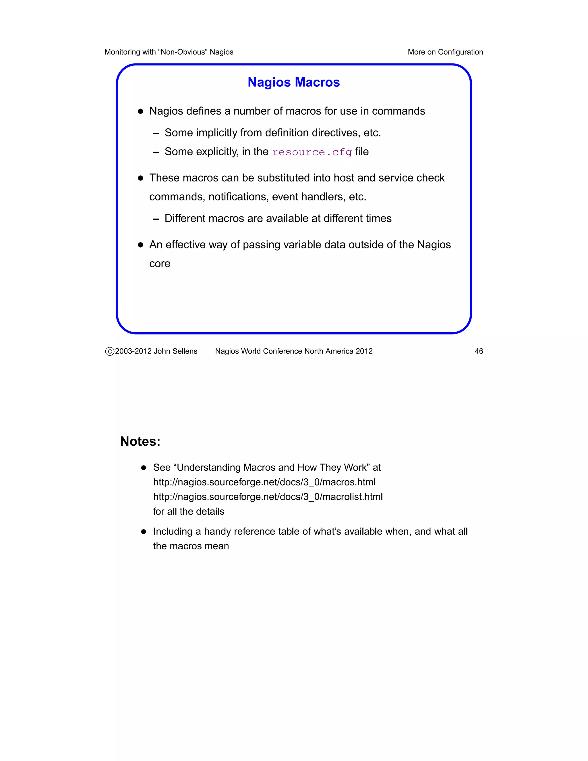 Monitoring with “Non-Obvious” Nagios                                       More on Conﬁguration



                                       Nagios Macros

         • Nagios deﬁnes a number of macros for use in commands
             – Some implicitly from deﬁnition directives, etc.
             – Some explicitly, in the resource.cfg ﬁle

         • These macros can be substituted into host and service check
            commands, notiﬁcations, event handlers, etc.
             – Different macros are available at different times

         • An effective way of passing variable data outside of the Nagios
            core




c 2003-2012 John Sellens      Nagios World Conference North America 2012                    46




    Notes:
          • See “Understanding Macros and How They Work” at
             http://nagios.sourceforge.net/docs/3_0/macros.html
             http://nagios.sourceforge.net/docs/3_0/macrolist.html
             for all the details

          • Including a handy reference table of what’s available when, and what all
             the macros mean
 
