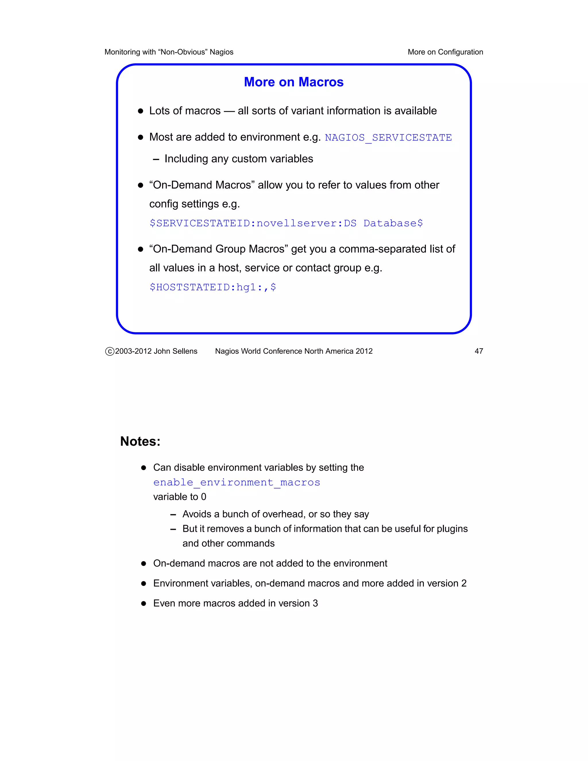 Monitoring with “Non-Obvious” Nagios                                       More on Conﬁguration



                                       More on Macros

         • Lots of macros — all sorts of variant information is available
         • Most are added to environment e.g. NAGIOS_SERVICESTATE
             – Including any custom variables

         • “On-Demand Macros” allow you to refer to values from other
            conﬁg settings e.g.
            $SERVICESTATEID:novellserver:DS Database$

         • “On-Demand Group Macros” get you a comma-separated list of
            all values in a host, service or contact group e.g.
            $HOSTSTATEID:hg1:,$




c 2003-2012 John Sellens      Nagios World Conference North America 2012                    47




    Notes:
          • Can disable environment variables by setting the
             enable_environment_macros
             variable to 0
                  – Avoids a bunch of overhead, or so they say
                  – But it removes a bunch of information that can be useful for plugins
                    and other commands

          • On-demand macros are not added to the environment
          • Environment variables, on-demand macros and more added in version 2
          • Even more macros added in version 3
 