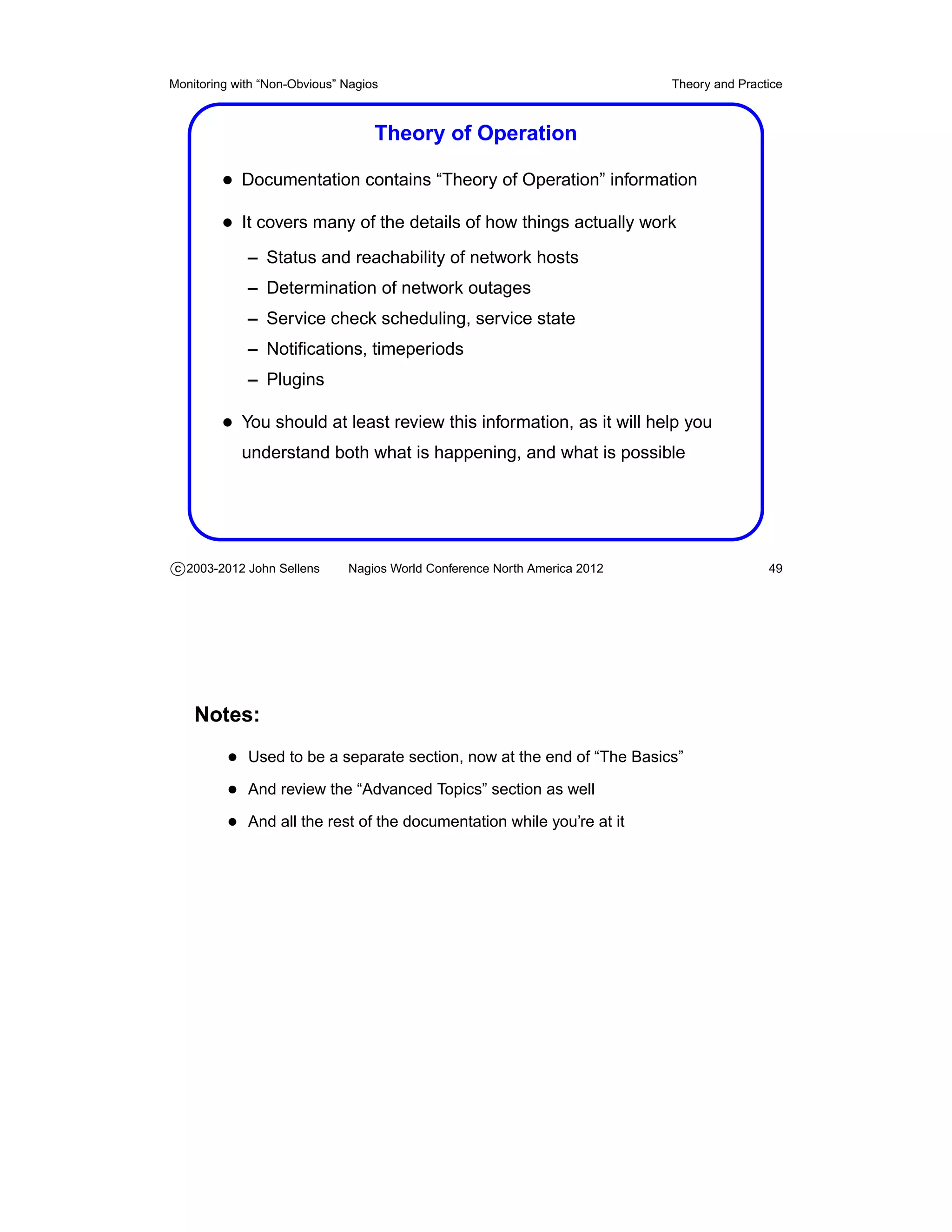 Monitoring with “Non-Obvious” Nagios                                       Theory and Practice



                                   Theory of Operation

         • Documentation contains “Theory of Operation” information
         • It covers many of the details of how things actually work
             – Status and reachability of network hosts
             – Determination of network outages
             – Service check scheduling, service state
             – Notiﬁcations, timeperiods
             – Plugins

         • You should at least review this information, as it will help you
            understand both what is happening, and what is possible




c 2003-2012 John Sellens      Nagios World Conference North America 2012                   49




    Notes:
          • Used to be a separate section, now at the end of “The Basics”
          • And review the “Advanced Topics” section as well
          • And all the rest of the documentation while you’re at it
 