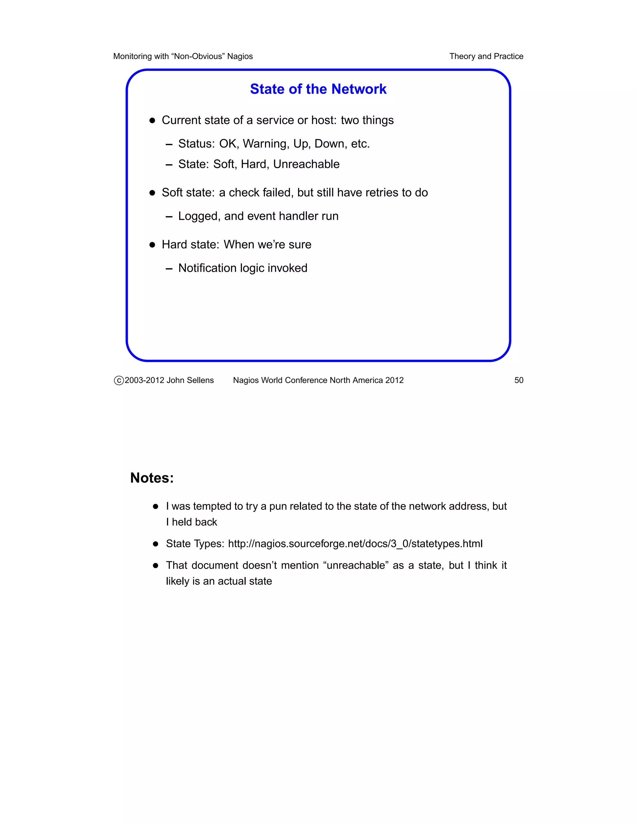 Monitoring with “Non-Obvious” Nagios                                       Theory and Practice



                                   State of the Network

         • Current state of a service or host: two things
             – Status: OK, Warning, Up, Down, etc.
             – State: Soft, Hard, Unreachable

         • Soft state: a check failed, but still have retries to do
             – Logged, and event handler run

         • Hard state: When we’re sure
             – Notiﬁcation logic invoked




c 2003-2012 John Sellens      Nagios World Conference North America 2012                   50




    Notes:
          • I was tempted to try a pun related to the state of the network address, but
             I held back

          • State Types: http://nagios.sourceforge.net/docs/3_0/statetypes.html
          • That document doesn’t mention “unreachable” as a state, but I think it
             likely is an actual state
 