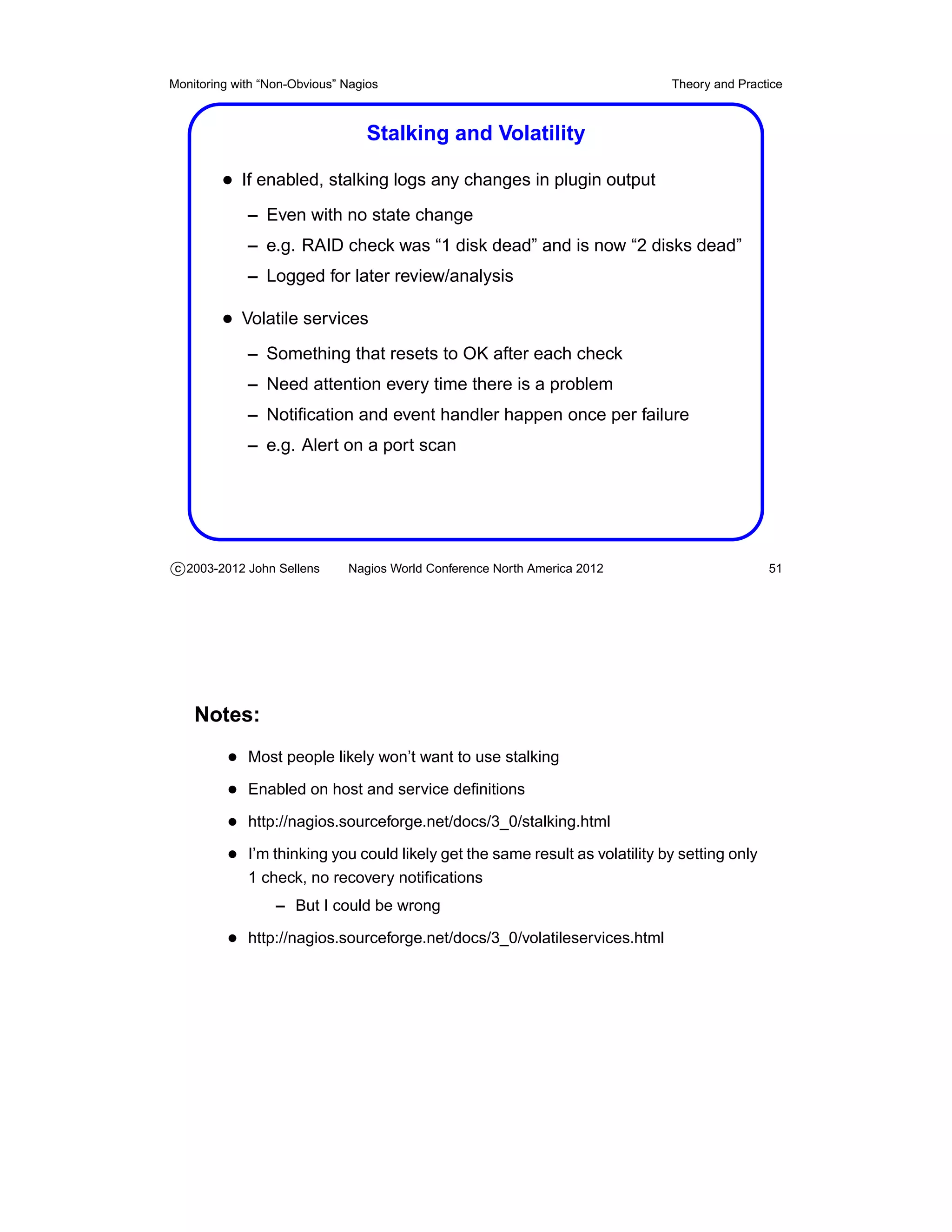 Monitoring with “Non-Obvious” Nagios                                         Theory and Practice



                                  Stalking and Volatility

         • If enabled, stalking logs any changes in plugin output
             – Even with no state change
             – e.g. RAID check was “1 disk dead” and is now “2 disks dead”
             – Logged for later review/analysis

         • Volatile services
             – Something that resets to OK after each check
             – Need attention every time there is a problem
             – Notiﬁcation and event handler happen once per failure
             – e.g. Alert on a port scan




c 2003-2012 John Sellens      Nagios World Conference North America 2012                      51




    Notes:
          • Most people likely won’t want to use stalking
          • Enabled on host and service deﬁnitions
          • http://nagios.sourceforge.net/docs/3_0/stalking.html
          • I’m thinking you could likely get the same result as volatility by setting only
             1 check, no recovery notiﬁcations
                  – But I could be wrong

          • http://nagios.sourceforge.net/docs/3_0/volatileservices.html
 