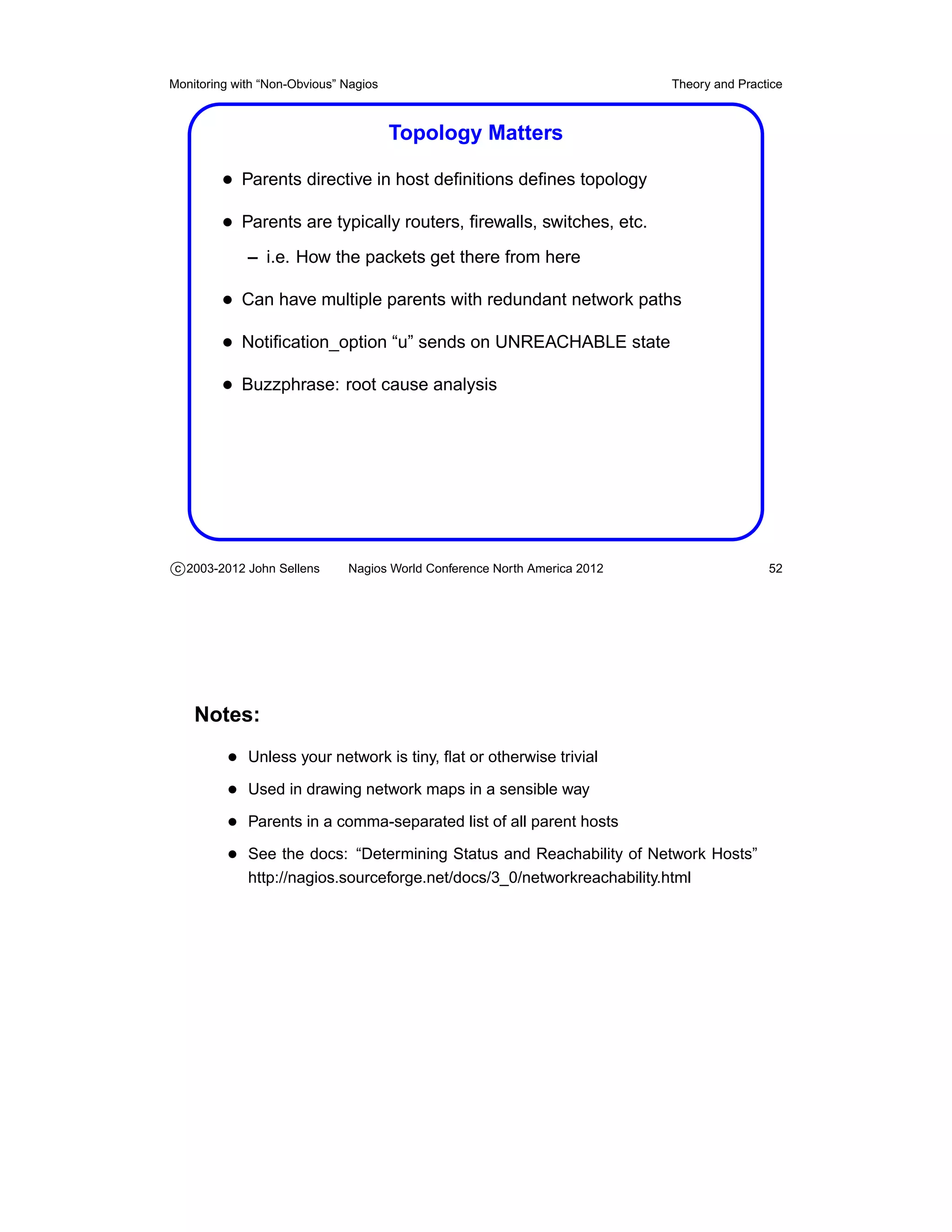Monitoring with “Non-Obvious” Nagios                                       Theory and Practice



                                       Topology Matters

         • Parents directive in host deﬁnitions deﬁnes topology
         • Parents are typically routers, ﬁrewalls, switches, etc.
             – i.e. How the packets get there from here

         • Can have multiple parents with redundant network paths
         • Notiﬁcation_option “u” sends on UNREACHABLE state
         • Buzzphrase: root cause analysis




c 2003-2012 John Sellens      Nagios World Conference North America 2012                   52




    Notes:
          • Unless your network is tiny, ﬂat or otherwise trivial
          • Used in drawing network maps in a sensible way
          • Parents in a comma-separated list of all parent hosts
          • See the docs: “Determining Status and Reachability of Network Hosts”
             http://nagios.sourceforge.net/docs/3_0/networkreachability.html
 