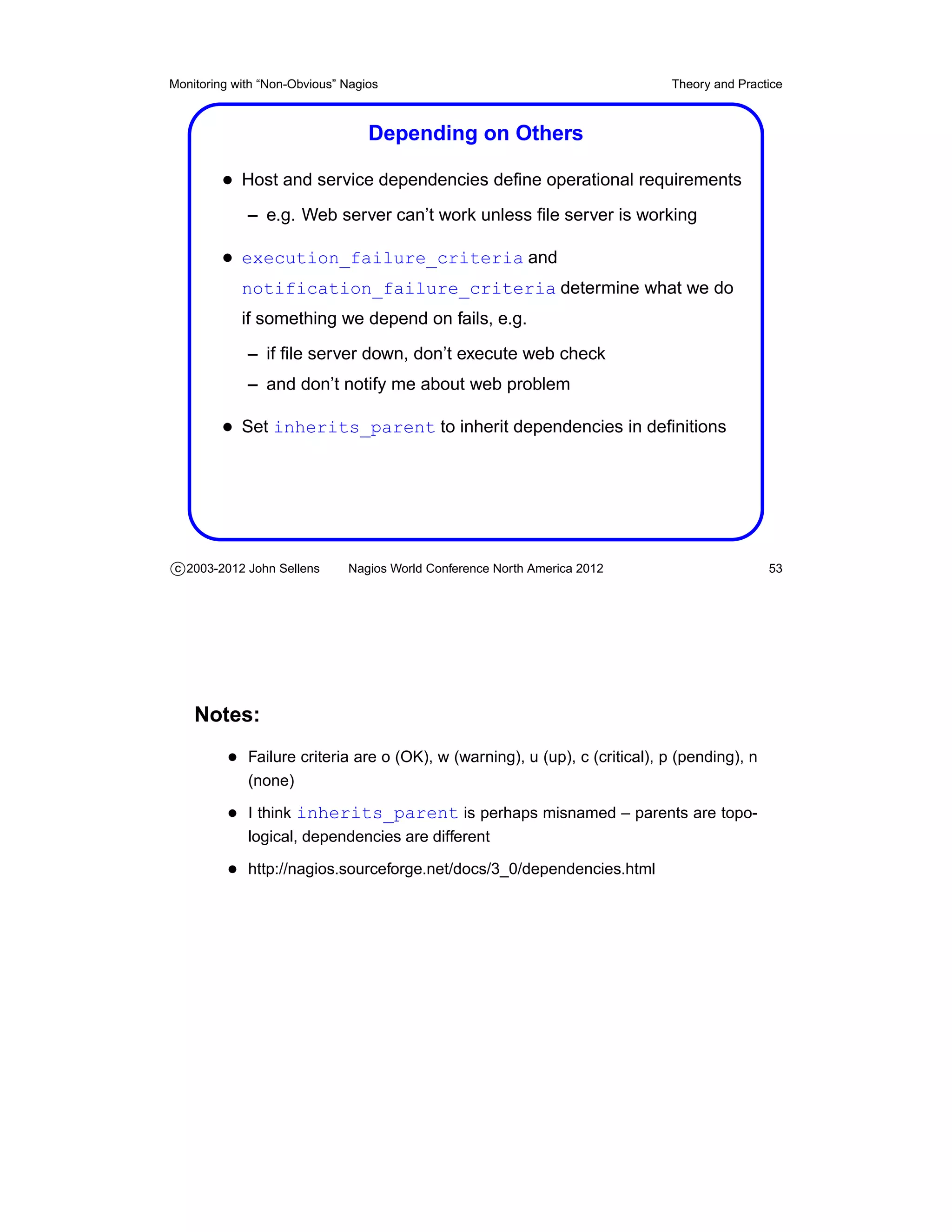 Monitoring with “Non-Obvious” Nagios                                         Theory and Practice



                                  Depending on Others

         • Host and service dependencies deﬁne operational requirements
             – e.g. Web server can’t work unless ﬁle server is working

         • execution_failure_criteria and
            notification_failure_criteria determine what we do
            if something we depend on fails, e.g.
             – if ﬁle server down, don’t execute web check
             – and don’t notify me about web problem

         • Set inherits_parent to inherit dependencies in deﬁnitions




c 2003-2012 John Sellens      Nagios World Conference North America 2012                     53




    Notes:
          • Failure criteria are o (OK), w (warning), u (up), c (critical), p (pending), n
             (none)

          • I think inherits_parent is perhaps misnamed – parents are topo-
             logical, dependencies are different

          • http://nagios.sourceforge.net/docs/3_0/dependencies.html
 
