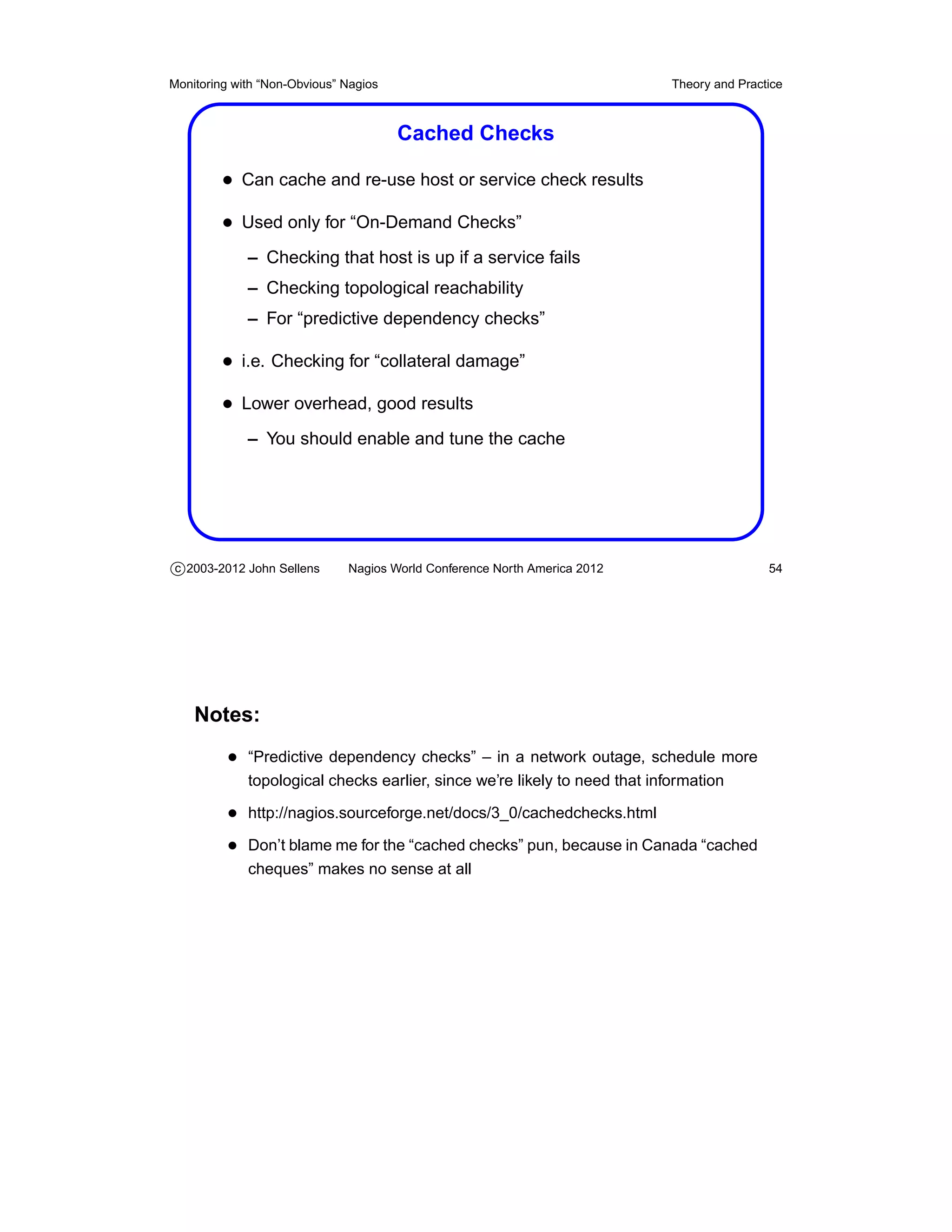 Monitoring with “Non-Obvious” Nagios                                        Theory and Practice



                                       Cached Checks

         • Can cache and re-use host or service check results
         • Used only for “On-Demand Checks”
             – Checking that host is up if a service fails
             – Checking topological reachability
             – For “predictive dependency checks”

         • i.e. Checking for “collateral damage”
         • Lower overhead, good results
             – You should enable and tune the cache




c 2003-2012 John Sellens      Nagios World Conference North America 2012                    54




    Notes:
          • “Predictive dependency checks” – in a network outage, schedule more
             topological checks earlier, since we’re likely to need that information

          • http://nagios.sourceforge.net/docs/3_0/cachedchecks.html
          • Don’t blame me for the “cached checks” pun, because in Canada “cached
             cheques” makes no sense at all
 