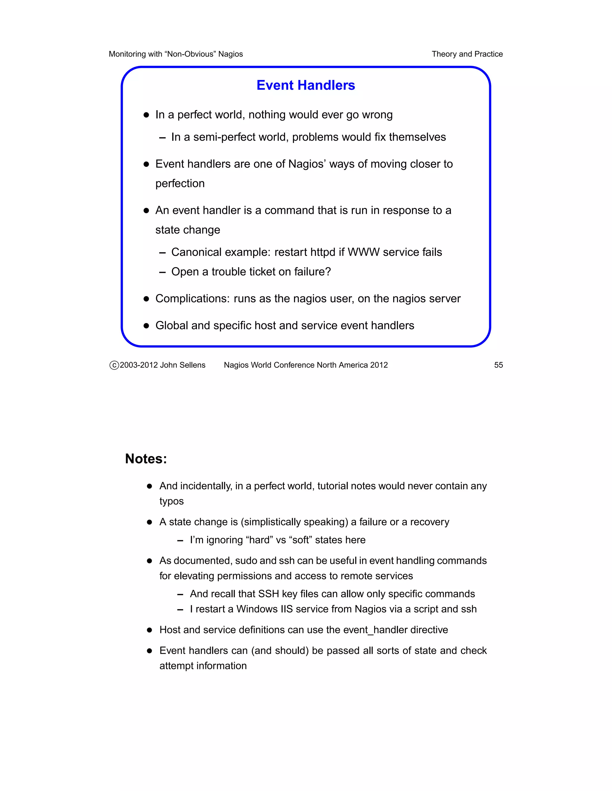 Monitoring with “Non-Obvious” Nagios                                       Theory and Practice



                                       Event Handlers

         • In a perfect world, nothing would ever go wrong
             – In a semi-perfect world, problems would ﬁx themselves

         • Event handlers are one of Nagios’ ways of moving closer to
            perfection

         • An event handler is a command that is run in response to a
            state change
             – Canonical example: restart httpd if WWW service fails
             – Open a trouble ticket on failure?

         • Complications: runs as the nagios user, on the nagios server
         • Global and speciﬁc host and service event handlers

c 2003-2012 John Sellens      Nagios World Conference North America 2012                   55




    Notes:
          • And incidentally, in a perfect world, tutorial notes would never contain any
             typos

          • A state change is (simplistically speaking) a failure or a recovery
                  – I’m ignoring “hard” vs “soft” states here

          • As documented, sudo and ssh can be useful in event handling commands
             for elevating permissions and access to remote services
                  – And recall that SSH key ﬁles can allow only speciﬁc commands
                  – I restart a Windows IIS service from Nagios via a script and ssh

          • Host and service deﬁnitions can use the event_handler directive
          • Event handlers can (and should) be passed all sorts of state and check
             attempt information
 