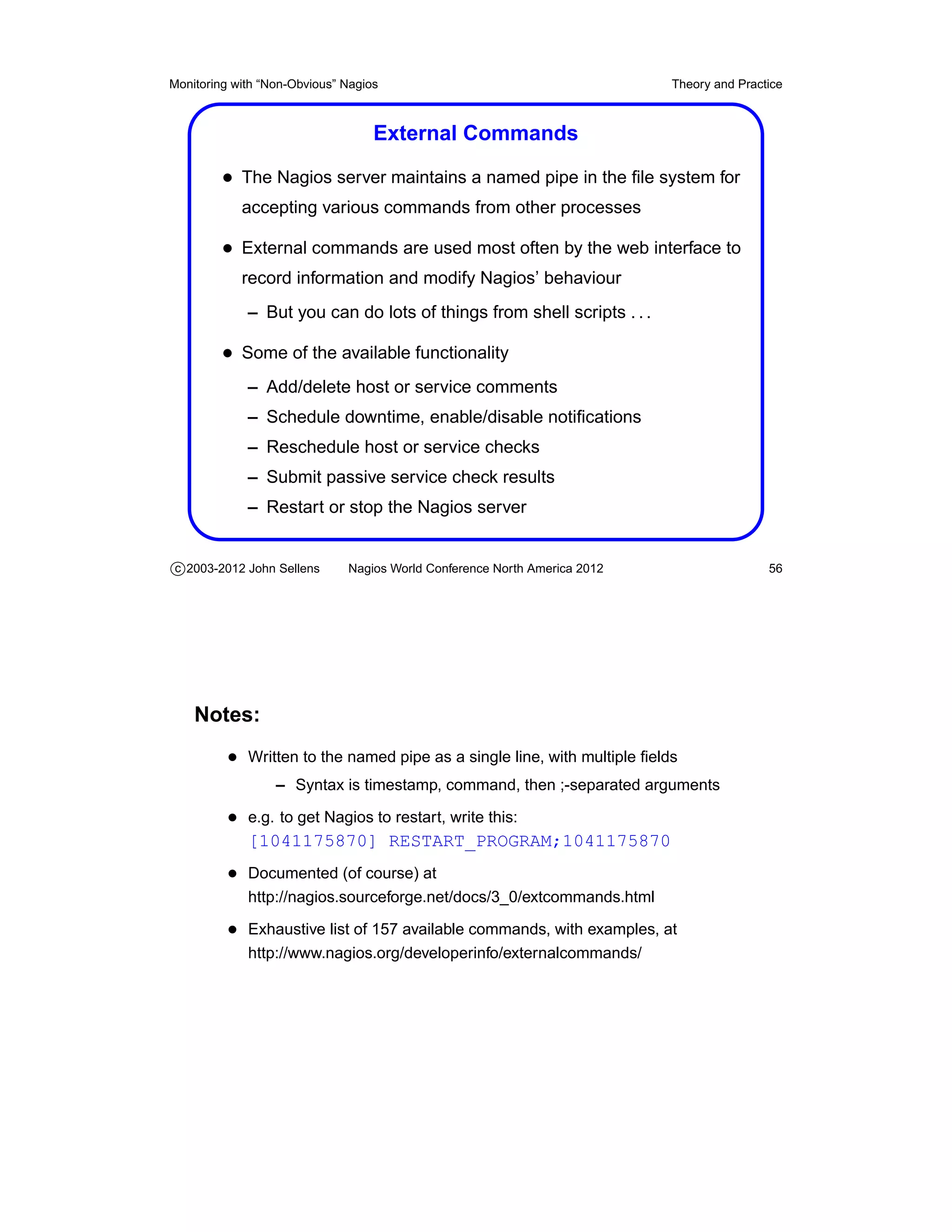 Monitoring with “Non-Obvious” Nagios                                       Theory and Practice



                                   External Commands

         • The Nagios server maintains a named pipe in the ﬁle system for
            accepting various commands from other processes

         • External commands are used most often by the web interface to
            record information and modify Nagios’ behaviour
             – But you can do lots of things from shell scripts . . .

         • Some of the available functionality
             – Add/delete host or service comments
             – Schedule downtime, enable/disable notiﬁcations
             – Reschedule host or service checks
             – Submit passive service check results
             – Restart or stop the Nagios server


c 2003-2012 John Sellens      Nagios World Conference North America 2012                   56




    Notes:
          • Written to the named pipe as a single line, with multiple ﬁelds
                  – Syntax is timestamp, command, then ;-separated arguments

          • e.g. to get Nagios to restart, write this:
             [1041175870] RESTART_PROGRAM;1041175870
          • Documented (of course) at
             http://nagios.sourceforge.net/docs/3_0/extcommands.html

          • Exhaustive list of 157 available commands, with examples, at
             http://www.nagios.org/developerinfo/externalcommands/
 