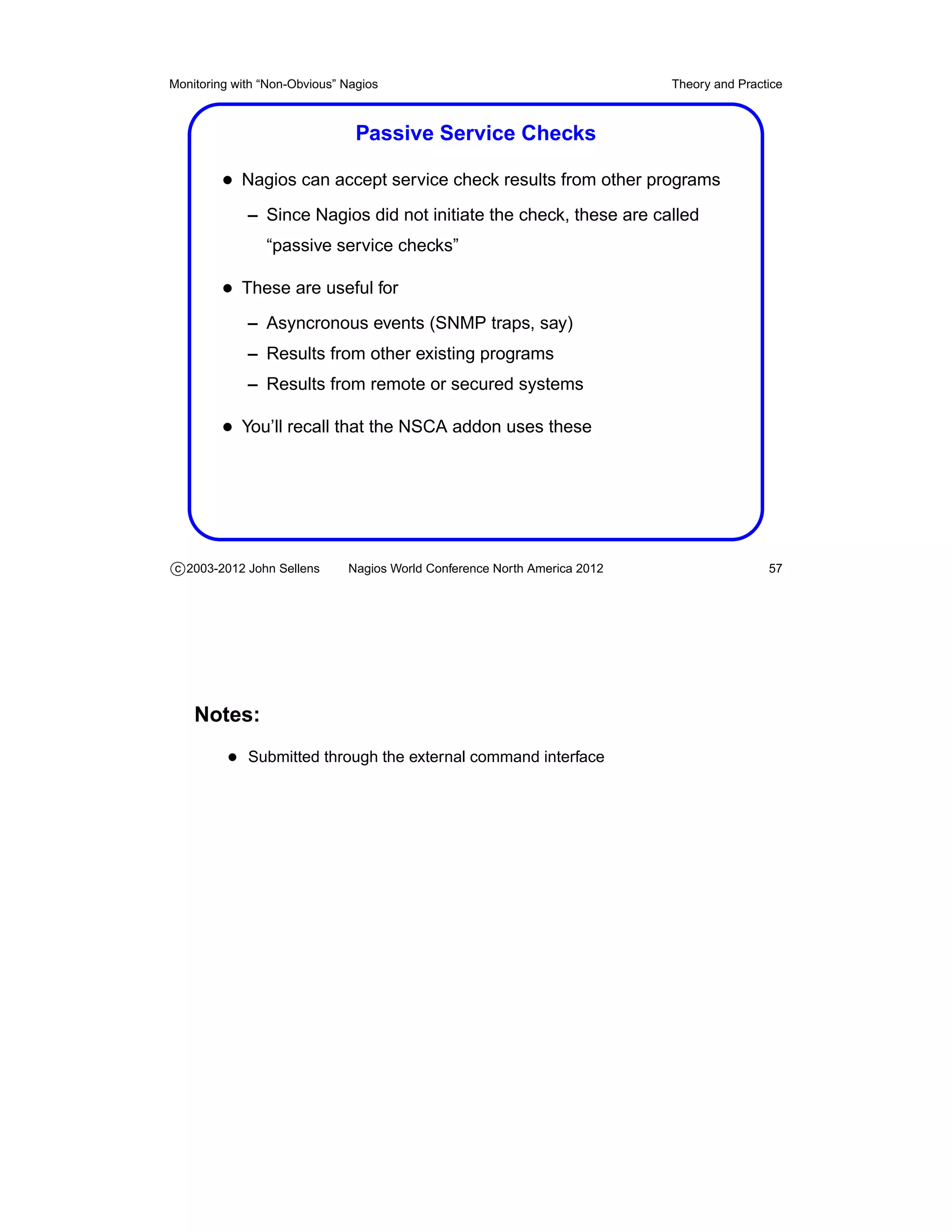 Monitoring with “Non-Obvious” Nagios                                       Theory and Practice



                                Passive Service Checks

         • Nagios can accept service check results from other programs
             – Since Nagios did not initiate the check, these are called
                “passive service checks”

         • These are useful for
             – Asyncronous events (SNMP traps, say)
             – Results from other existing programs
             – Results from remote or secured systems

         • You’ll recall that the NSCA addon uses these




c 2003-2012 John Sellens      Nagios World Conference North America 2012                   57




    Notes:
          • Submitted through the external command interface
 