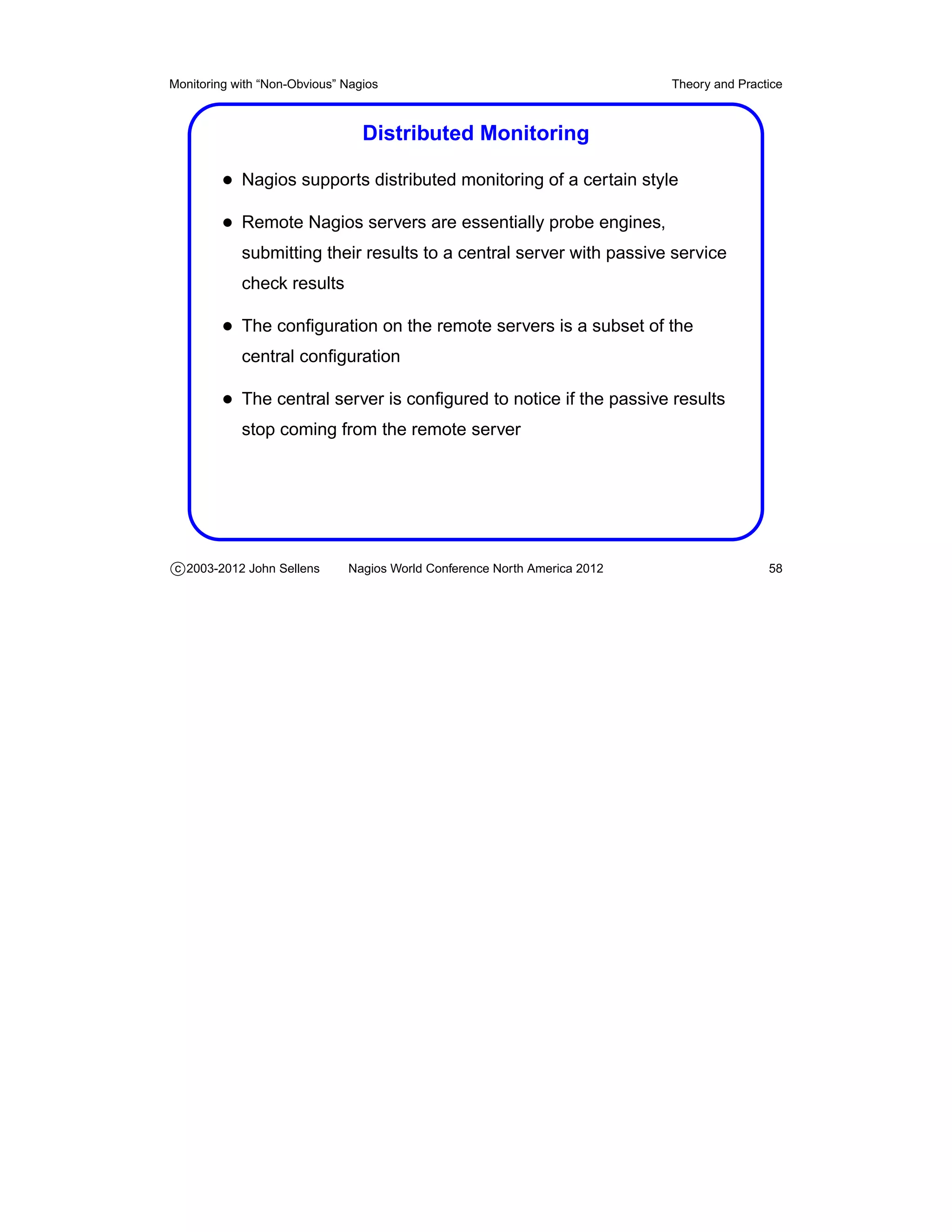 Monitoring with “Non-Obvious” Nagios                                       Theory and Practice



                                 Distributed Monitoring

         • Nagios supports distributed monitoring of a certain style
         • Remote Nagios servers are essentially probe engines,
            submitting their results to a central server with passive service
            check results

         • The conﬁguration on the remote servers is a subset of the
            central conﬁguration

         • The central server is conﬁgured to notice if the passive results
            stop coming from the remote server




c 2003-2012 John Sellens      Nagios World Conference North America 2012                   58
 