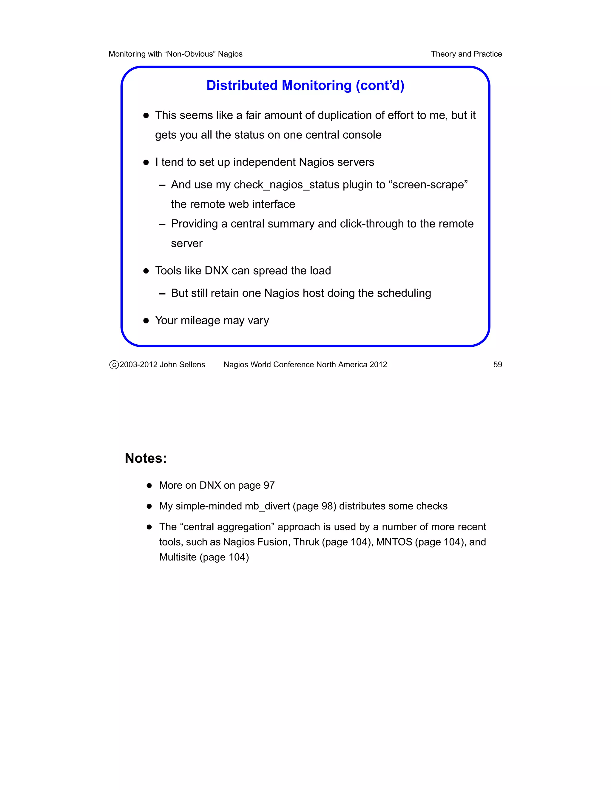 Monitoring with “Non-Obvious” Nagios                                       Theory and Practice



                           Distributed Monitoring (cont’d)

         • This seems like a fair amount of duplication of effort to me, but it
            gets you all the status on one central console

         • I tend to set up independent Nagios servers
             – And use my check_nagios_status plugin to “screen-scrape”
                the remote web interface
             – Providing a central summary and click-through to the remote
                server

         • Tools like DNX can spread the load
             – But still retain one Nagios host doing the scheduling

         • Your mileage may vary


c 2003-2012 John Sellens      Nagios World Conference North America 2012                   59




    Notes:
          • More on DNX on page 97
          • My simple-minded mb_divert (page 98) distributes some checks
          • The “central aggregation” approach is used by a number of more recent
             tools, such as Nagios Fusion, Thruk (page 104), MNTOS (page 104), and
             Multisite (page 104)
 