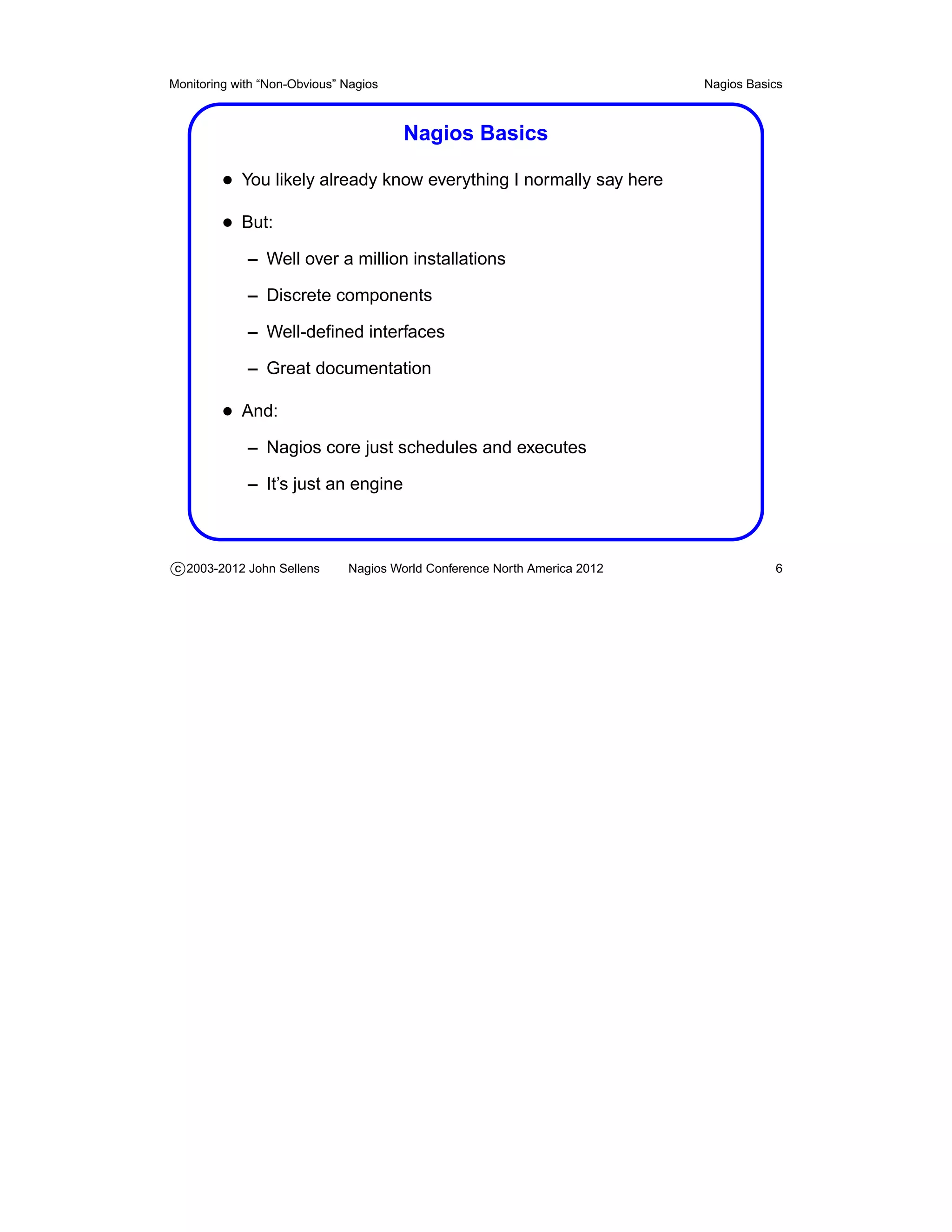 Monitoring with “Non-Obvious” Nagios                                       Nagios Basics



                                       Nagios Basics

         • You likely already know everything I normally say here
         • But:
             – Well over a million installations

             – Discrete components

             – Well-deﬁned interfaces

             – Great documentation

         • And:
             – Nagios core just schedules and executes

             – It’s just an engine



c 2003-2012 John Sellens      Nagios World Conference North America 2012              6
 