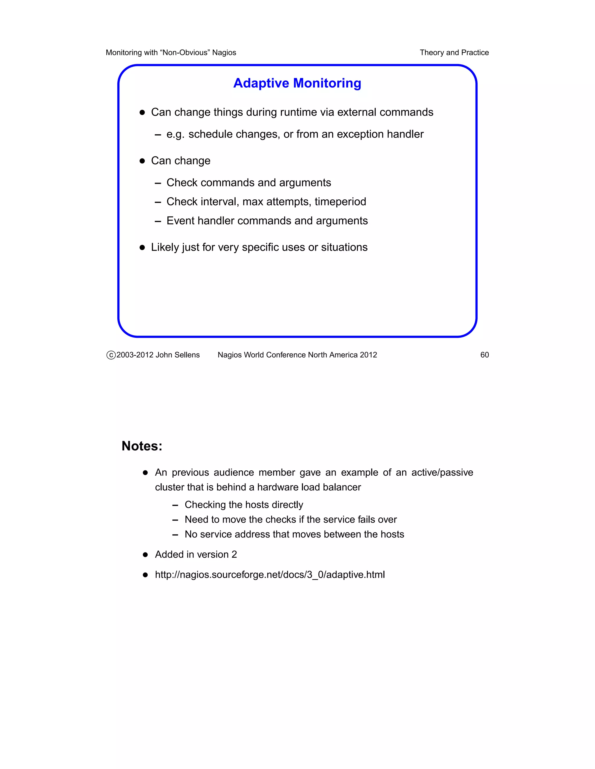 Monitoring with “Non-Obvious” Nagios                                       Theory and Practice



                                   Adaptive Monitoring

         • Can change things during runtime via external commands
             – e.g. schedule changes, or from an exception handler

         • Can change
             – Check commands and arguments
             – Check interval, max attempts, timeperiod
             – Event handler commands and arguments

         • Likely just for very speciﬁc uses or situations




c 2003-2012 John Sellens      Nagios World Conference North America 2012                   60




    Notes:
          • An previous audience member gave an example of an active/passive
             cluster that is behind a hardware load balancer
                  – Checking the hosts directly
                  – Need to move the checks if the service fails over
                  – No service address that moves between the hosts

          • Added in version 2
          • http://nagios.sourceforge.net/docs/3_0/adaptive.html
 