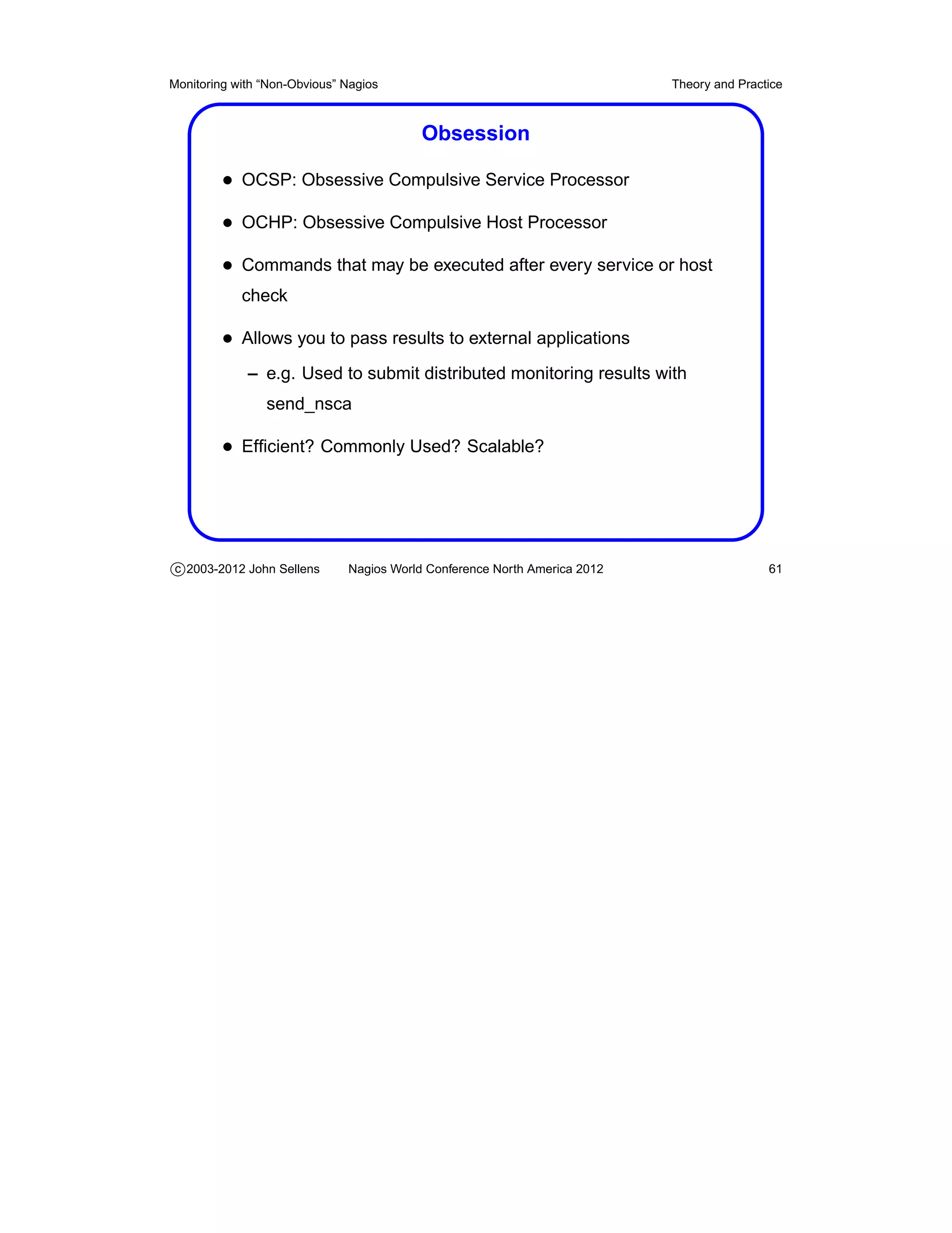 Monitoring with “Non-Obvious” Nagios                                       Theory and Practice



                                          Obsession

         • OCSP: Obsessive Compulsive Service Processor
         • OCHP: Obsessive Compulsive Host Processor
         • Commands that may be executed after every service or host
            check

         • Allows you to pass results to external applications
             – e.g. Used to submit distributed monitoring results with
                send_nsca

         • Efﬁcient? Commonly Used? Scalable?




c 2003-2012 John Sellens      Nagios World Conference North America 2012                   61
 