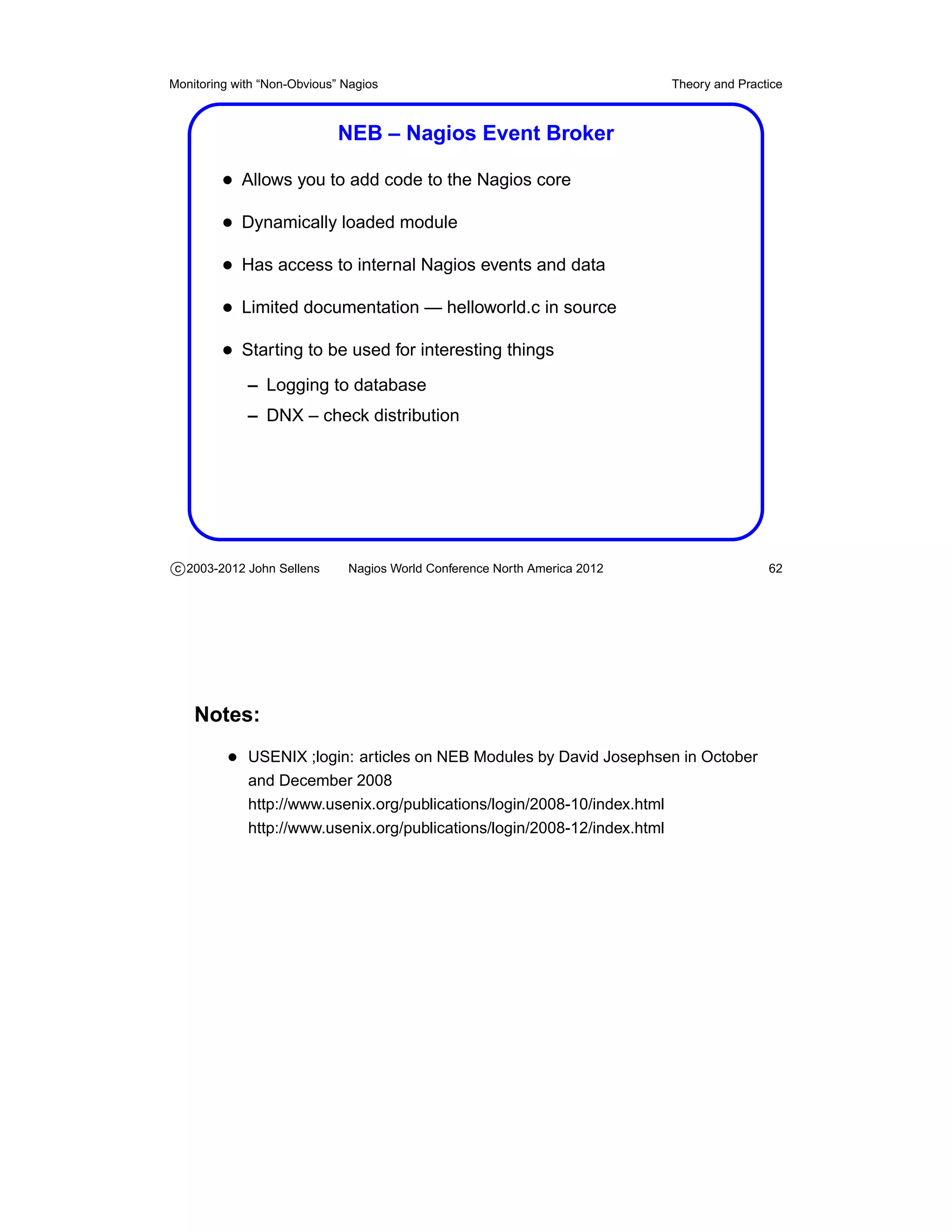 Monitoring with “Non-Obvious” Nagios                                       Theory and Practice



                             NEB – Nagios Event Broker

         • Allows you to add code to the Nagios core
         • Dynamically loaded module
         • Has access to internal Nagios events and data
         • Limited documentation — helloworld.c in source
         • Starting to be used for interesting things
             – Logging to database
             – DNX – check distribution




c 2003-2012 John Sellens      Nagios World Conference North America 2012                   62




    Notes:
          • USENIX ;login: articles on NEB Modules by David Josephsen in October
             and December 2008
             http://www.usenix.org/publications/login/2008-10/index.html
             http://www.usenix.org/publications/login/2008-12/index.html
 