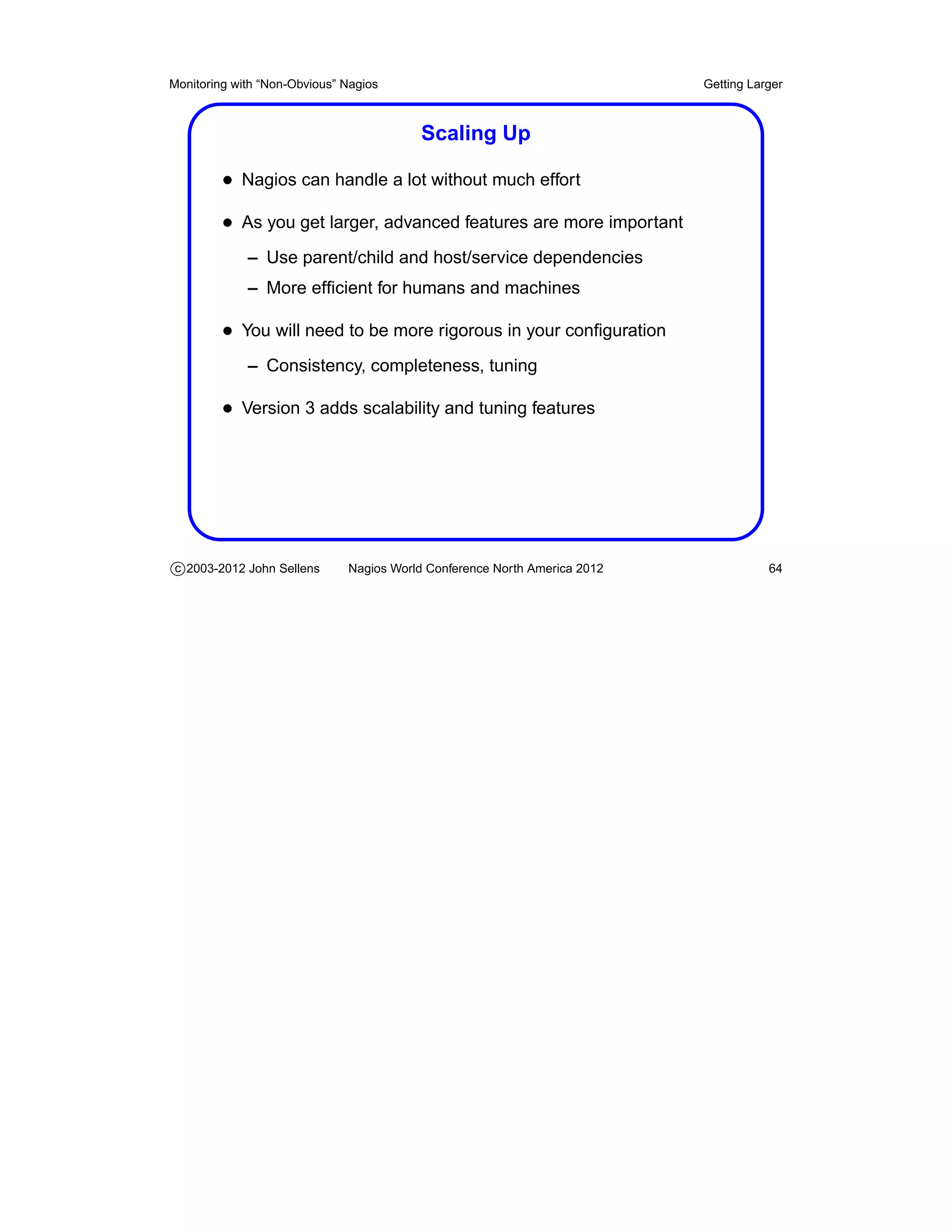 Monitoring with “Non-Obvious” Nagios                                       Getting Larger



                                         Scaling Up

         • Nagios can handle a lot without much effort
         • As you get larger, advanced features are more important
             – Use parent/child and host/service dependencies
             – More efﬁcient for humans and machines

         • You will need to be more rigorous in your conﬁguration
             – Consistency, completeness, tuning

         • Version 3 adds scalability and tuning features




c 2003-2012 John Sellens      Nagios World Conference North America 2012              64
 
