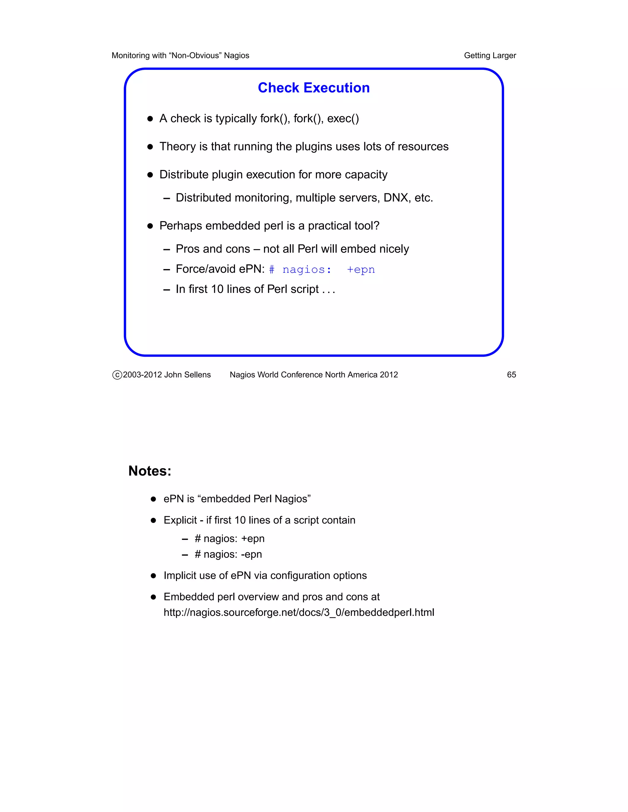 Monitoring with “Non-Obvious” Nagios                                       Getting Larger



                                       Check Execution

         • A check is typically fork(), fork(), exec()
         • Theory is that running the plugins uses lots of resources
         • Distribute plugin execution for more capacity
             – Distributed monitoring, multiple servers, DNX, etc.

         • Perhaps embedded perl is a practical tool?
             – Pros and cons – not all Perl will embed nicely
             – Force/avoid ePN: # nagios:                  +epn
             – In ﬁrst 10 lines of Perl script . . .




c 2003-2012 John Sellens      Nagios World Conference North America 2012              65




    Notes:
          • ePN is “embedded Perl Nagios”
          • Explicit - if ﬁrst 10 lines of a script contain
                  – # nagios: +epn
                  – # nagios: -epn

          • Implicit use of ePN via conﬁguration options
          • Embedded perl overview and pros and cons at
             http://nagios.sourceforge.net/docs/3_0/embeddedperl.html
 