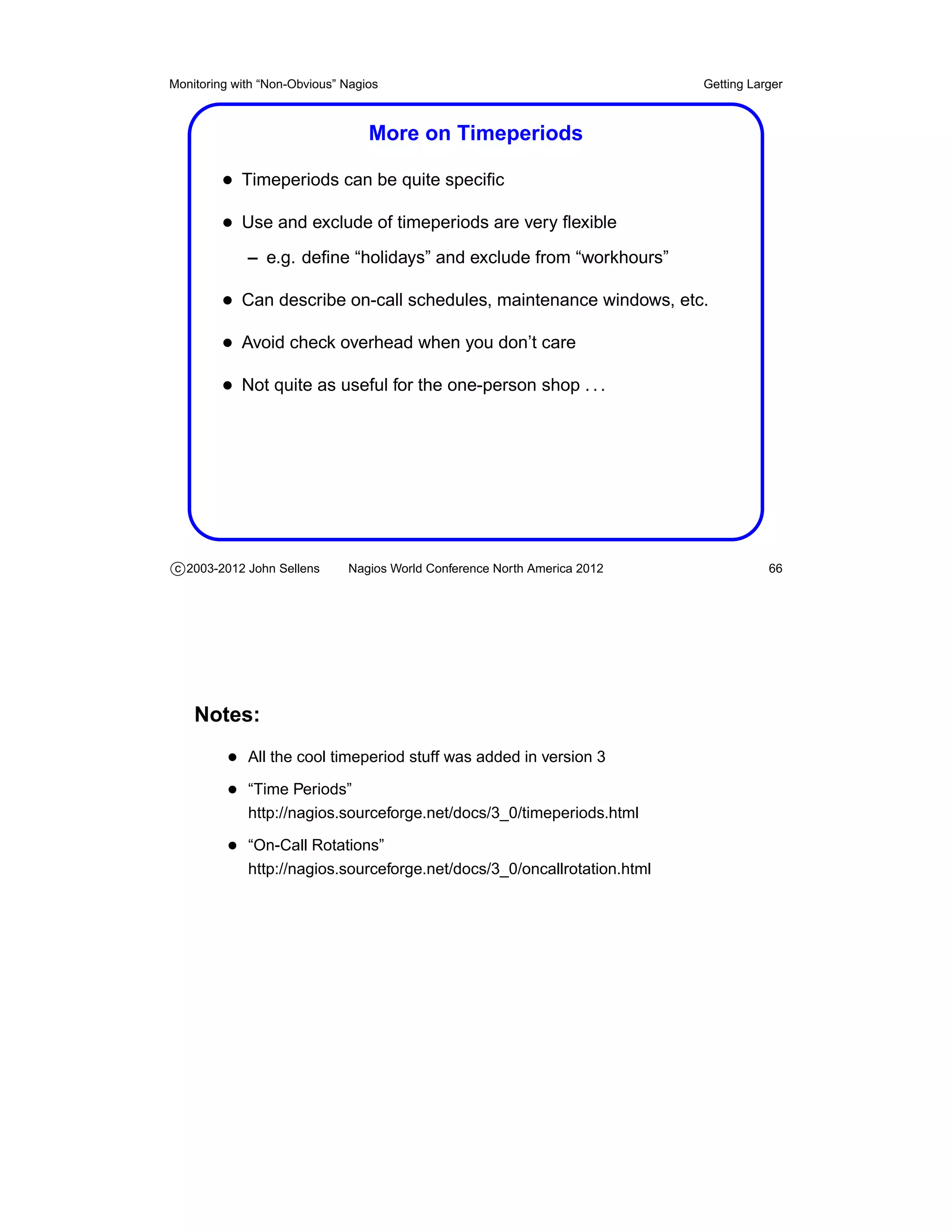 Monitoring with “Non-Obvious” Nagios                                       Getting Larger



                                  More on Timeperiods

         • Timeperiods can be quite speciﬁc
         • Use and exclude of timeperiods are very ﬂexible
             – e.g. deﬁne “holidays” and exclude from “workhours”

         • Can describe on-call schedules, maintenance windows, etc.
         • Avoid check overhead when you don’t care
         • Not quite as useful for the one-person shop . . .




c 2003-2012 John Sellens      Nagios World Conference North America 2012              66




    Notes:
          • All the cool timeperiod stuff was added in version 3
          • “Time Periods”
             http://nagios.sourceforge.net/docs/3_0/timeperiods.html

          • “On-Call Rotations”
             http://nagios.sourceforge.net/docs/3_0/oncallrotation.html
 