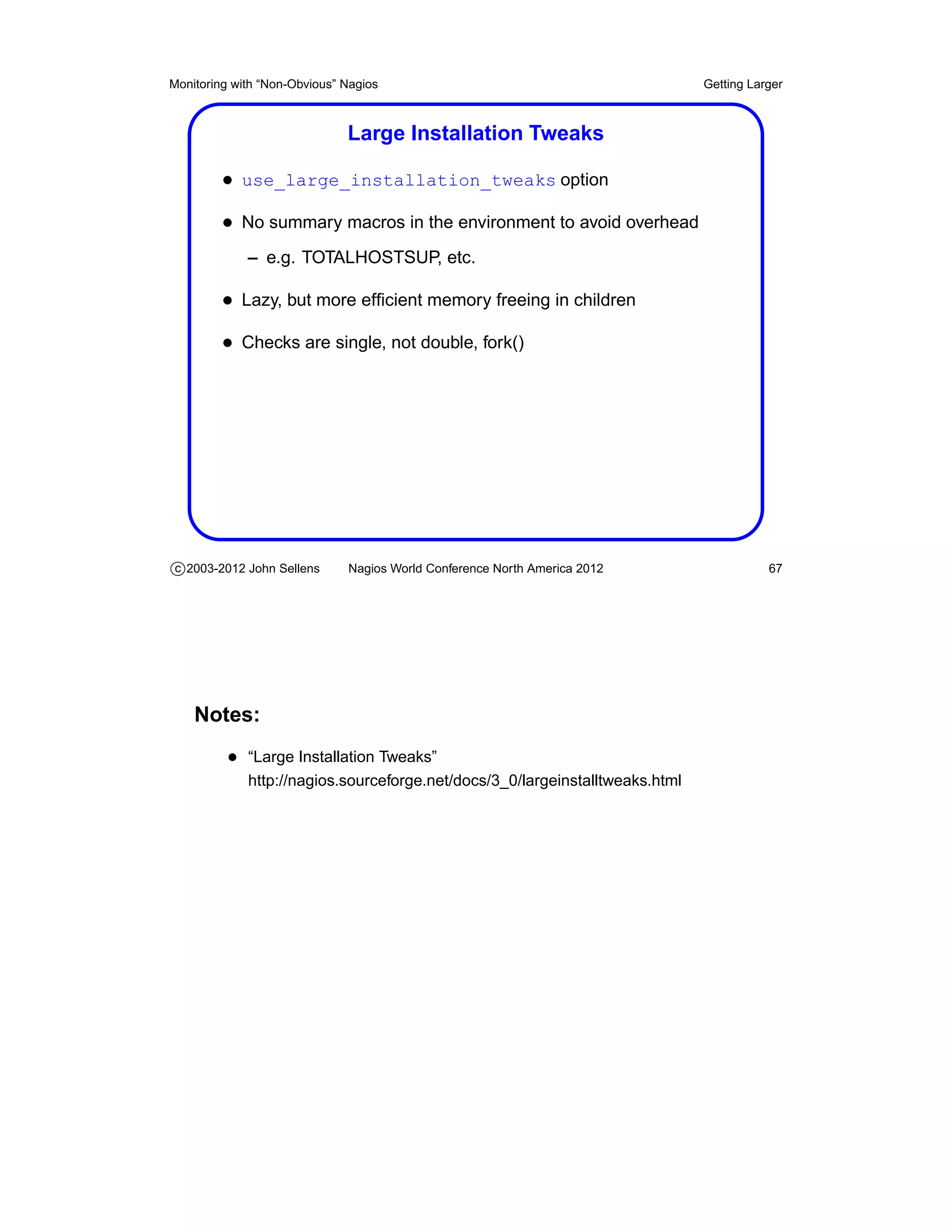 Monitoring with “Non-Obvious” Nagios                                          Getting Larger



                              Large Installation Tweaks

         • use_large_installation_tweaks option
         • No summary macros in the environment to avoid overhead
             – e.g. TOTALHOSTSUP, etc.

         • Lazy, but more efﬁcient memory freeing in children
         • Checks are single, not double, fork()




c 2003-2012 John Sellens      Nagios World Conference North America 2012                 67




    Notes:
          • “Large Installation Tweaks”
             http://nagios.sourceforge.net/docs/3_0/largeinstalltweaks.html
 