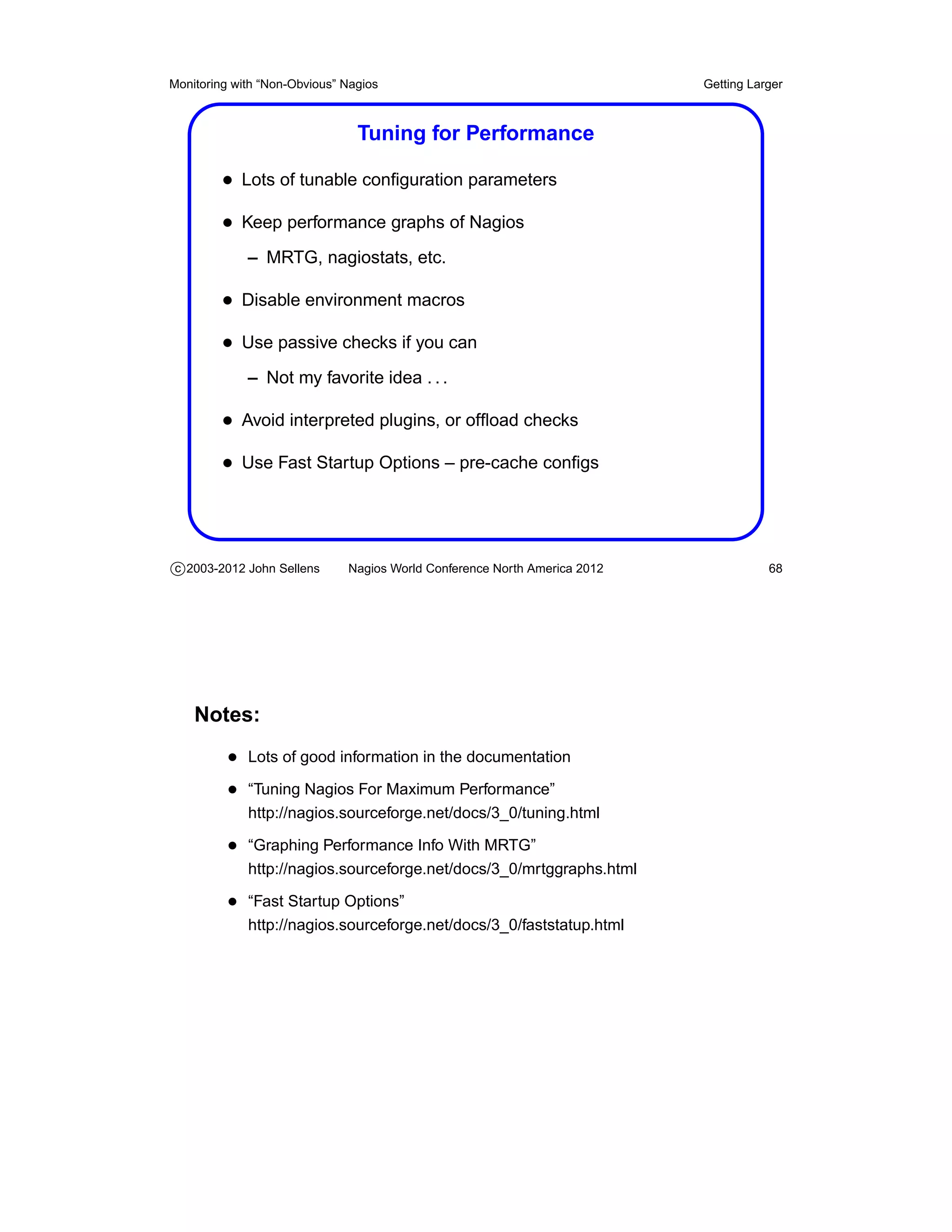 Monitoring with “Non-Obvious” Nagios                                       Getting Larger



                                Tuning for Performance

         • Lots of tunable conﬁguration parameters
         • Keep performance graphs of Nagios
             – MRTG, nagiostats, etc.

         • Disable environment macros
         • Use passive checks if you can
             – Not my favorite idea . . .

         • Avoid interpreted plugins, or ofﬂoad checks
         • Use Fast Startup Options – pre-cache conﬁgs



c 2003-2012 John Sellens      Nagios World Conference North America 2012              68




    Notes:
          • Lots of good information in the documentation
          • “Tuning Nagios For Maximum Performance”
             http://nagios.sourceforge.net/docs/3_0/tuning.html

          • “Graphing Performance Info With MRTG”
             http://nagios.sourceforge.net/docs/3_0/mrtggraphs.html

          • “Fast Startup Options”
             http://nagios.sourceforge.net/docs/3_0/faststatup.html
 