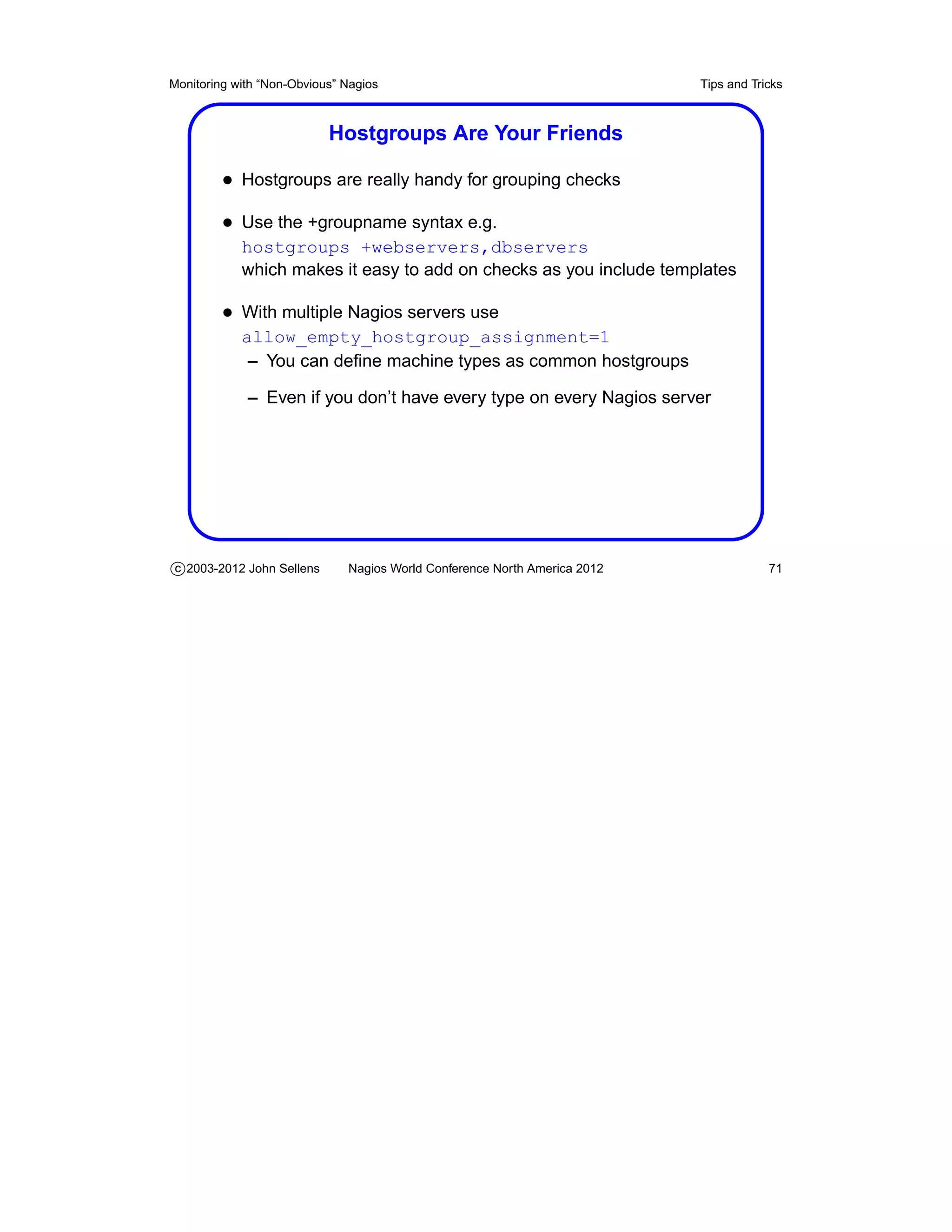 Monitoring with “Non-Obvious” Nagios                                       Tips and Tricks



                           Hostgroups Are Your Friends

         • Hostgroups are really handy for grouping checks
         • Use the +groupname syntax e.g.
            hostgroups +webservers,dbservers
            which makes it easy to add on checks as you include templates

         • With multiple Nagios servers use
            allow_empty_hostgroup_assignment=1
             – You can deﬁne machine types as common hostgroups

             – Even if you don’t have every type on every Nagios server




c 2003-2012 John Sellens      Nagios World Conference North America 2012               71
 
