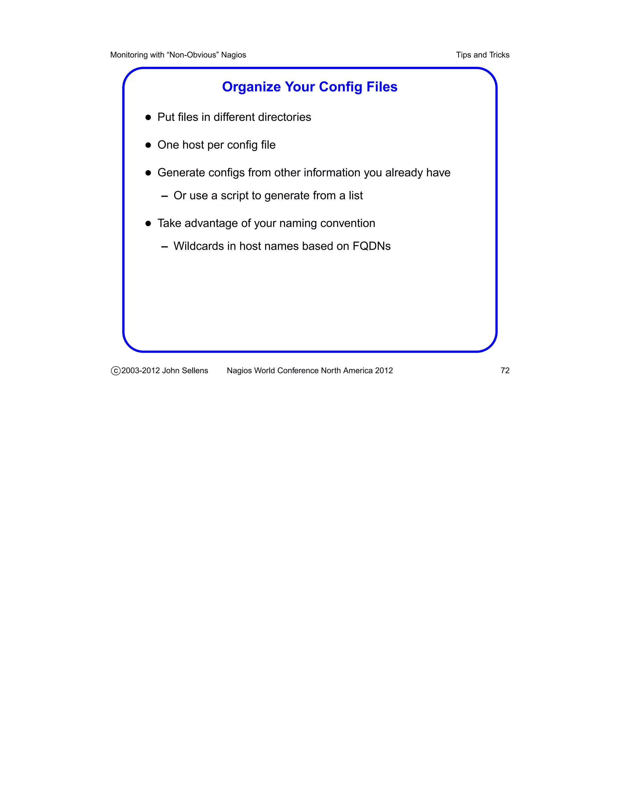 Monitoring with “Non-Obvious” Nagios                                       Tips and Tricks



                             Organize Your Conﬁg Files

         • Put ﬁles in different directories
         • One host per conﬁg ﬁle
         • Generate conﬁgs from other information you already have
             – Or use a script to generate from a list

         • Take advantage of your naming convention
             – Wildcards in host names based on FQDNs




c 2003-2012 John Sellens      Nagios World Conference North America 2012               72
 