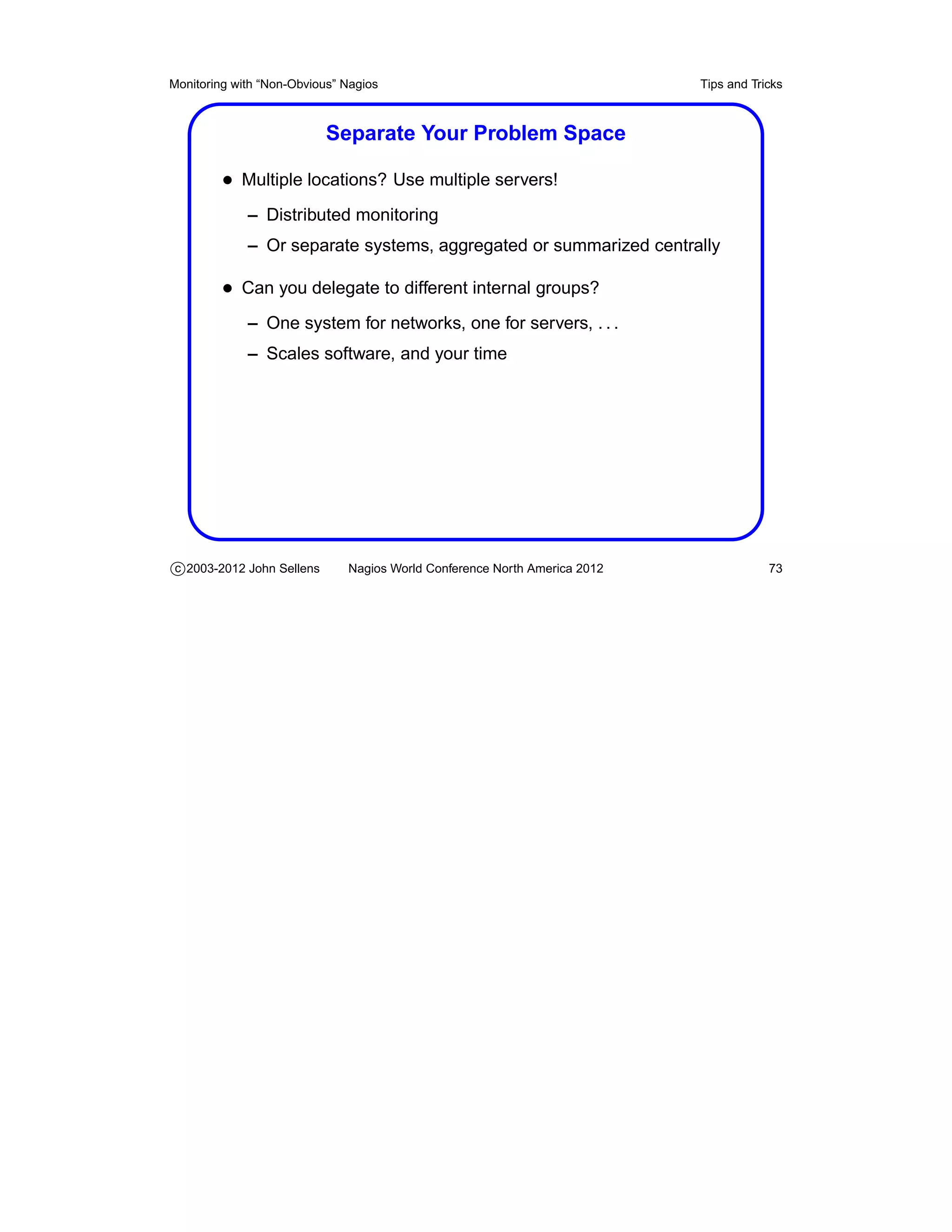 Monitoring with “Non-Obvious” Nagios                                       Tips and Tricks



                           Separate Your Problem Space

         • Multiple locations? Use multiple servers!
             – Distributed monitoring
             – Or separate systems, aggregated or summarized centrally

         • Can you delegate to different internal groups?
             – One system for networks, one for servers, . . .
             – Scales software, and your time




c 2003-2012 John Sellens      Nagios World Conference North America 2012               73
 