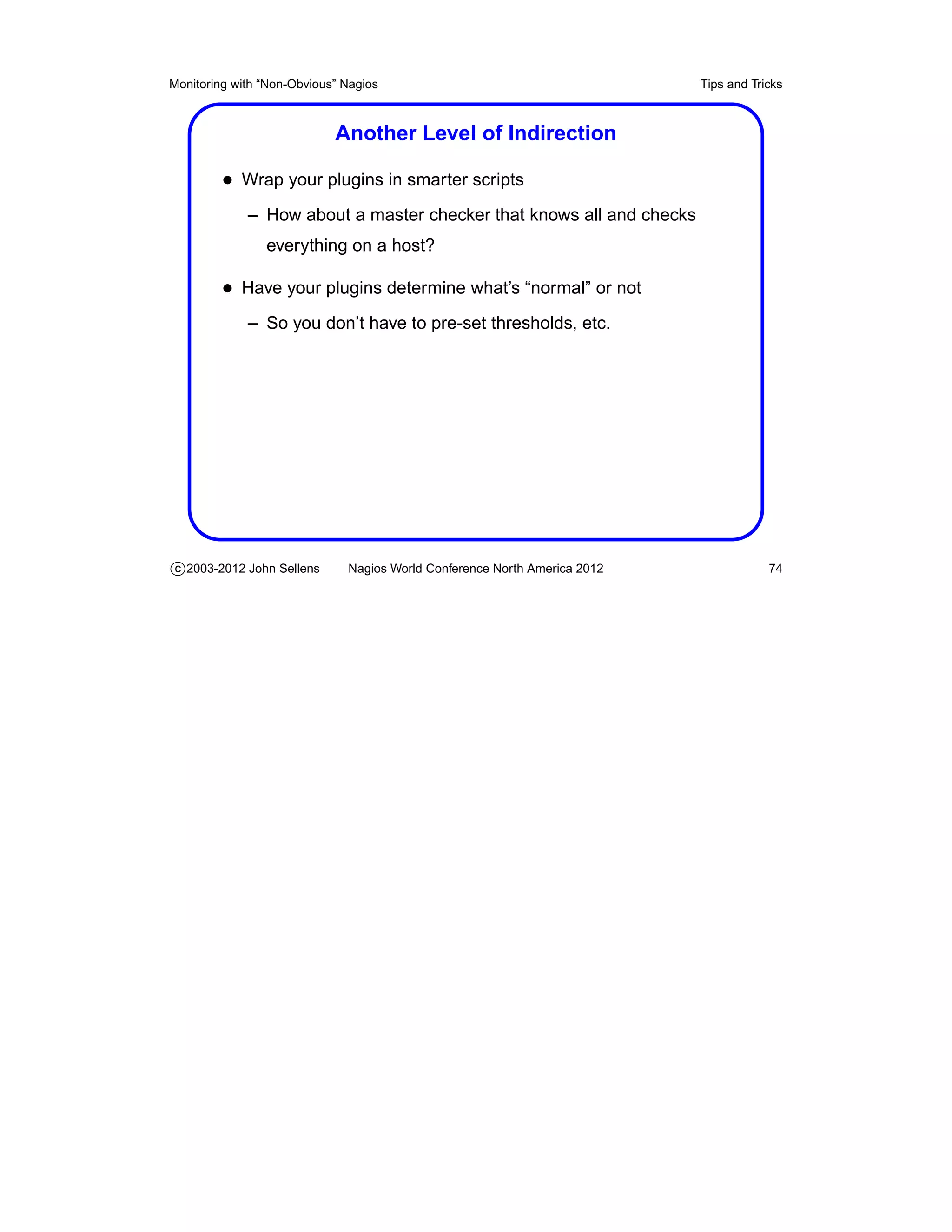 Monitoring with “Non-Obvious” Nagios                                       Tips and Tricks



                            Another Level of Indirection

         • Wrap your plugins in smarter scripts
             – How about a master checker that knows all and checks
                everything on a host?

         • Have your plugins determine what’s “normal” or not
             – So you don’t have to pre-set thresholds, etc.




c 2003-2012 John Sellens      Nagios World Conference North America 2012               74
 